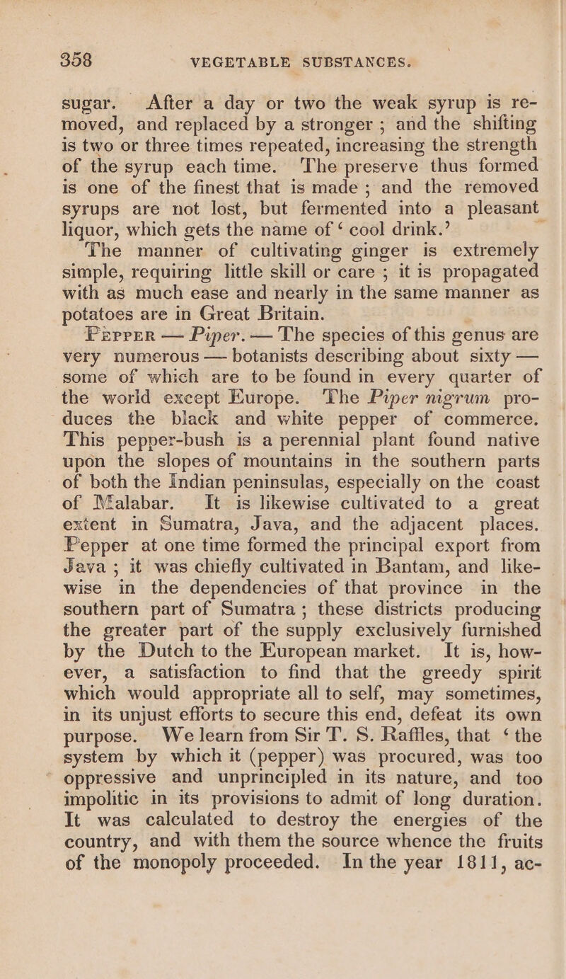 sugar. After a day or two the weak syrup is re- moved, and replaced by a stronger ; and the shifting is two or three times repeated, increasing the strength of the syrup each time. The preserve thus formed is one of the finest that is made; and the removed syrups are not lost, but fermented into a pleasant liquor, which gets the name of ‘ cool drink.’ ‘ The manner of cultivating ginger is extremely simple, requiring little skill or care ; it is propagated with as much ease and nearly in the same manner as potatoes are in Great Britain. Piprer — Piper. — The species of this genus are very numerous — botanists describing about sixty — some of which are to be found in every quarter of the world except Europe. The Piper mgrum pro- duces the black and white pepper of commerce. This pepper-bush is a perennial plant found native upon the slopes of mountains in the southern parts of both the Indian peninsulas, especially on the coast of Malabar. It is likewise cultivated to a great extent in Sumatra, Java, and the adjacent places. Pepper at one time formed the principal export from Java ; it was chiefly cultivated in Bantam, and like- wise in the dependencies of that province in the southern part of Sumatra; these districts producing the greater part of the supply exclusively furnished by the Dutch to the European market. It is, how- ever, a satisfaction to find that the greedy spirit which would appropriate all to self, may sometimes, in its unjust efforts to secure this end, defeat its own purpose. We learn from Sir T. S. Raffles, that ‘ the system by which it (pepper) was procured, was too oppressive and unprincipled in its nature, and too impolitic in its provisions to admit of long duration. It was calculated to destroy the energies of the country, and with them the source whence the fruits of the monopoly proceeded. Inthe year 1811, ac-
