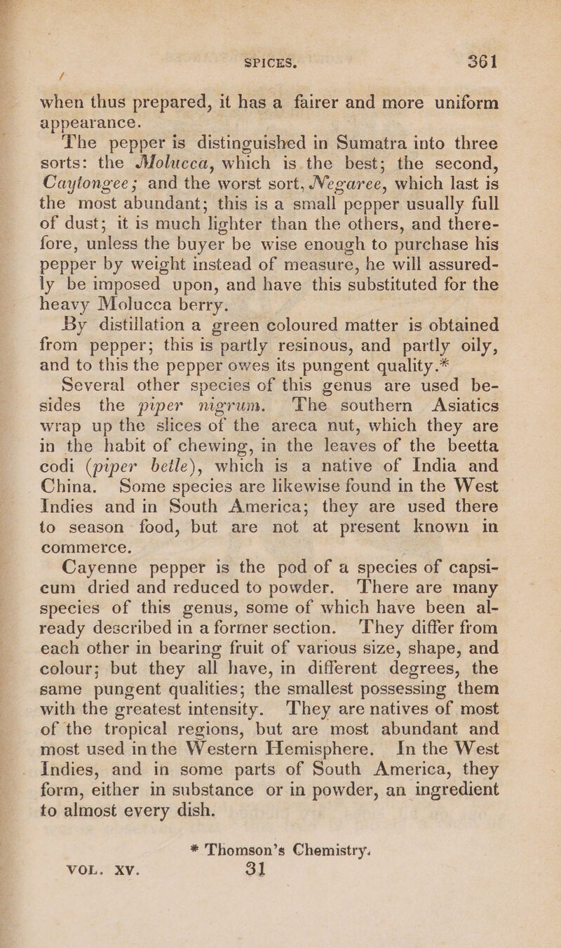 when thus prepared, it has a fairer and more uniform appearance. The pepper is distinguished in Sumatra into three sorts: the JWfolucca, which is.the best; the second, Caytongee; and the worst sort, Vegaree, which last is the most abundant; this is a small pepper usually full of dust; it is much lighter than the others, and there- fore, unless the buyer be wise enough to purchase his pepper by weight instead of measure, he will assured- ly be imposed upon, and have this substituted for the heavy Molucca berry. By distillation a green coloured matter is obtained from pepper; this is partly resinous, and partly oily, and to this the pepper owes its pungent quality.* Several other species of this genus are used be- sides the piper nigrum. The southern Asiatics wrap up the slices of the areca nut, which they are in the habit of chewing, in the leaves of the beetta codi (piper beile), which is a native of India and China. Some species are likewise found in the West Indies and in South America; they are used there to season food, but are not at present known in commerce. 3 Cayenne pepper is the pod of a species of capsi- cum dried and reduced to powder. There are many species of this genus, some of which have been al- ready described in a former section. ‘They differ from each other in bearing fruit of various size, shape, and colour; but they all have, in different degrees, the same pungent qualities; the smallest possessing them with the greatest intensity. They are natives of most of the tropical regions, but are most abundant and most used inthe Western Hemisphere. In the West Indies, and in some parts of South America, they form, either in substance or in powder, an ingredient to almost every dish. * Thomson’s Chemistry.