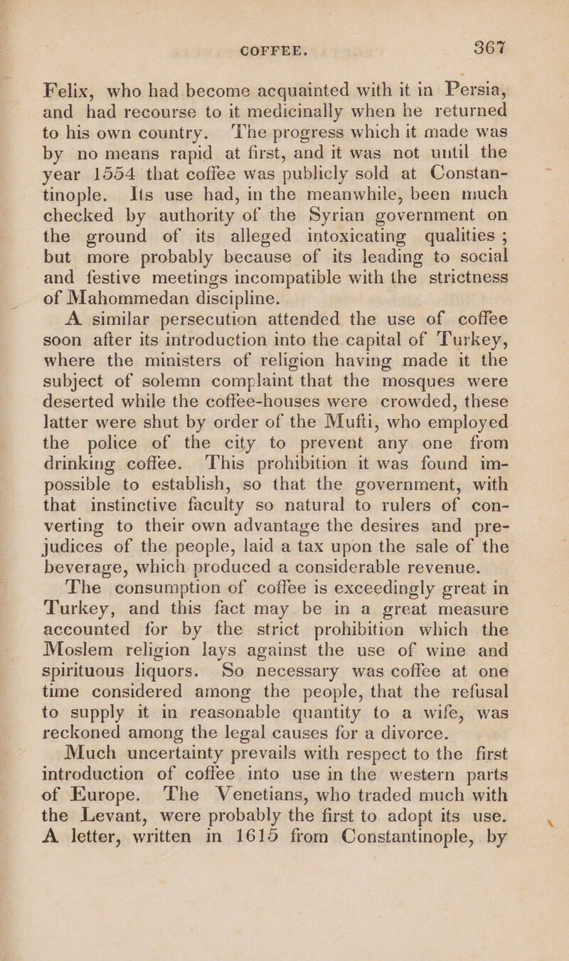 Felix, who had become acquainted with it in Persia, and had recourse to it medicinally when he returned to his own country. The progress which it made was by no means rapid at first, and it was not until the year 1554 that coffee was publicly sold at Constan- tinople. Its use had, in the meanwhile, been much checked by authority of the Syrian government on the ground of its alleged intoxicating qualities ; but more probably because of its leading to social and festive meetings incompatible with the strictness of Mahommedan discipline. A similar persecution attended the use of coffee soon after its introduction into the capital of Turkey, where the ministers of religion having made it the subject of solemn complaint that the mosques were deserted while the coffee-houses were crowded, these latter were shut by order of the Mufti, who employed the police of the city to prevent any one from drinking coffee. This prohibition it was found im- possible to establish, so that the government, with that instinctive faculty so natural to rulers of con- verting to their own advantage the desires and _ pre- judices of the people, laid a tax upon the sale of the beverage, which produced a considerable revenue. The consumption of coffee is exceedingly great in Turkey, and this fact may be in a great measure accounted for by the strict prohibition which the Moslem religion lays against the use of wine and spirituous liquors. So necessary was coffee at one time considered among the people, that the refusal to supply it in reasonable quantity to a wife, was reckoned among the legal causes for a divorce. Much uncertainty prevails with respect to the first introduction of coffee into use in the western parts of Europe. The Venetians, who traded much with the Levant, were probably the first to adopt its use. A letter, written in 1615 from Constantinople, by