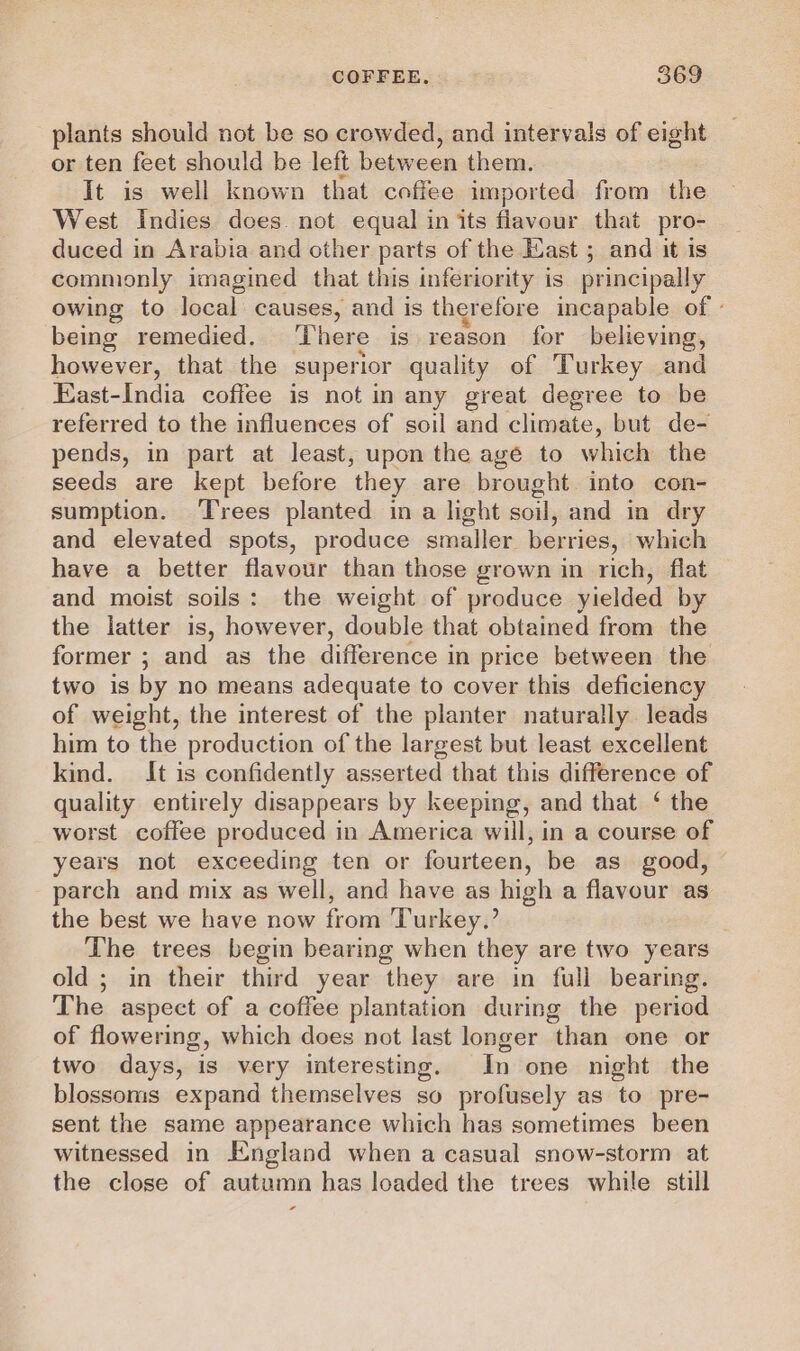 plants should not be so crowded, and intervals of eight or ten feet should be left between them. It is well known that coffee imported from the West Indies does. not equal in its flavour that pro- duced in Arabia and other parts of the Hast ; and it is commonly imagined that this inferiority is principally owing to local causes, and is therefore incapable of - being remedied. There is reason for believing, however, that the superior quality of Turkey and East-India coffee is not in any great degree to be referred to the influences of soil and climate, but de- pends, in part at least, upon the age to which the seeds are kept before ‘they are brought into con- sumption. Trees planted in a light soil, and in dry and elevated spots, produce smaller berries, which have a better flavour than those grown in rich, flat and moist soils: the weight of produce yielded by the latter is, however, double that obtained from the former ; and as the difference in price between the two is by no means adequate to cover this deficiency of weight, the interest of the planter naturally leads him to the production of the largest but least excellent kind. It is confidently asserted that this difference of quality entirely disappears by keeping, and that ‘ the worst coffee produced in America will, in a course of years not exceeding ten or fourteen, be as good, parch and mix as well, and have as high a flavour as the best we have now from ‘Turkey.’ The trees begin bearing when they are two years old ; in their third year they are in full bearing. The aspect of a coffee plantation during the period of flowering, which does not last longer than one or two days, is very interesting. In one night the blossoms expand themselves so profusely as to pre- sent the same appearance which has sometimes been witnessed in England when a casual snow-storm at the close of autumn has loaded the trees while still oa