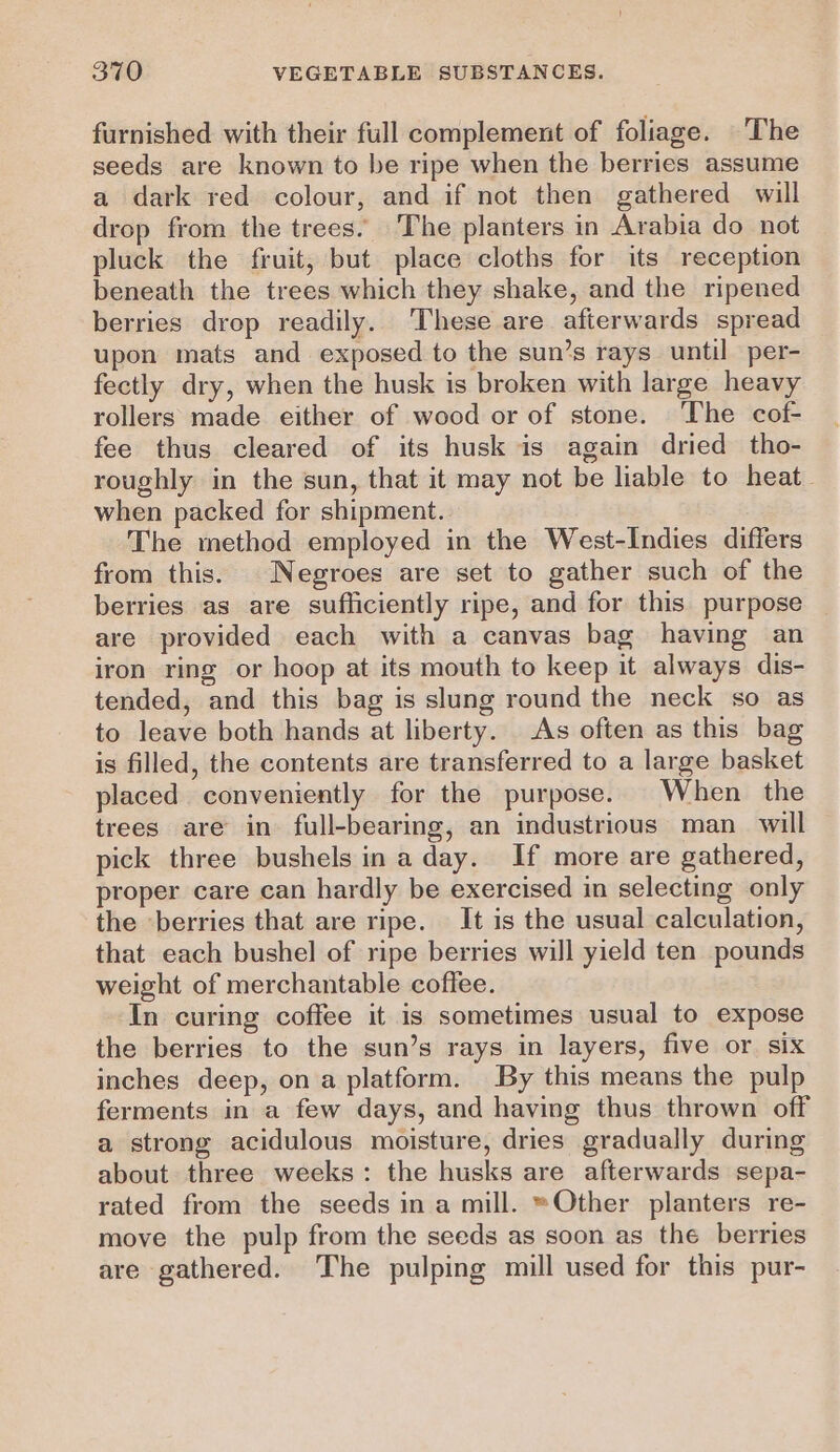furnished with their full complement of foliage. The seeds are known to be ripe when the berries assume a dark red colour, and if not then gathered will drop from the trees. The planters in Arabia do not pluck the fruit, but place cloths for its reception beneath the trees which they shake, and the ripened berries drop readily. These are afterwards spread upon mats and exposed to the sun’s rays until per- fectly dry, when the husk is broken with large heavy rollers made either of wood or of stone. The cof- fee thus cleared of its husk is again dried tho- roughly in the sun, that it may not be liable to heat. when packed for shipment. The method employed in the West-Indies differs from this. Negroes are set to gather such of the berries as are sufliciently ripe, and for this purpose are provided each with a canvas bag having an iron ring or hoop at its mouth to keep it always dis- tended, and this bag is slung round the neck so as to leave both hands at liberty. As often as this bag is filled, the contents are transferred to a large basket placed conveniently for the purpose. When the trees are in full-bearing, an industrious man_ will pick three bushels ina day. If more are gathered, proper care can hardly be exercised in selecting only the ‘berries that are ripe. It is the usual calculation, that each bushel of ripe berries will yield ten pounds weight of merchantable coffee. In curing coffee it is sometimes usual to expose the berries to the sun’s rays in layers, five or six inches deep, on a platform. By this means the pulp ferments in a few days, and having thus thrown off a strong acidulous moisture, dries gradually during about three weeks: the husks are afterwards sepa- rated from the seeds in a mill. ~Other planters re- move the pulp from the seeds as soon as the berries are gathered. The pulping mill used for this pur-