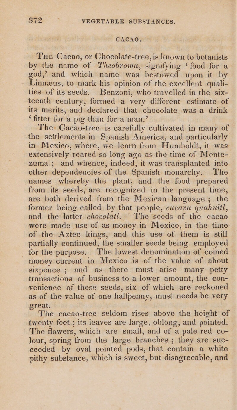 CACAO. Tue Cacao, or Chocolate-tree, is known to botanists by the name of Theobroma, signifying ‘ food for a god,’ and which name was bestowed upon it by Linneus, to mark his opinion of the excellent quali- ties of its seeds. Benzoni, who travelled in the six- teenth century, formed a very different estimate of its merits, and declared that chocolate was a drink ‘fitter for a pig than for a man.’ The Cacao-tree is carefully cultivated in many of the settlements in Spanish America, and particularly in Mexico, where, we learn from Humboldt, it was extensively reared so long ago as the time of Monte- zuma ; and whence, indeed, it was transplanted into other dependencies of the Spanish monarchy, The names whereby the plant, and the food prepared from its seeds, are recognized in the present time, are both derived from the Mexican language ; the former being called by that people, cacava quahwil, and the latter chocolatl. The seeds of the cacao were made use of as money in Mexico, in the time of the Aztec kings, and this use of them is still partially continued, the smaller seeds being employed _ for the purpose. The lowest denomination of coimed money current in Mexico is of the value of about sixpence ; and as there must arise many petty transactions of business to a lower amount, the con- venience of these seeds, six of which are reckoned as of the value of one halfpenny, must needs be very great. . - The cacao-tree seldom rises above the height of twenty feet ; its leaves are large, oblong, and pointed. The flowers, which are small, and of a pale red co- Jour, spring from the large branches ; they are suc- ceeded by oval pointed pods, that contain a white pithy substance, which is sweet, but disagreeable, and