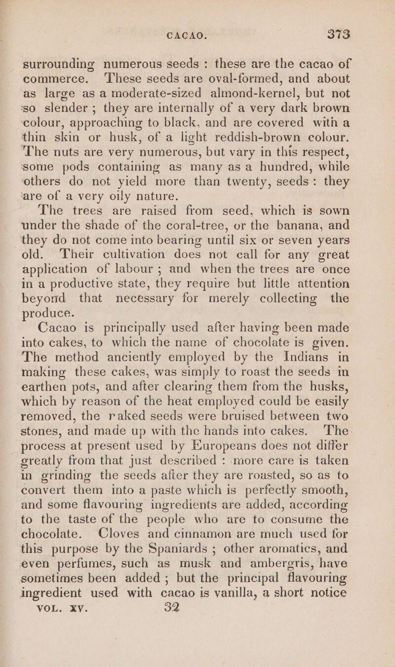 surrounding numerous seeds : these are the cacao of commerce. ‘These seeds are oval-formed, and about as large as a moderate-sized almond-kernel, but not ‘so slender ; they are internally of a very dark brown ‘colour, approaching to black, and are covered with a thin skin or husk, of a light reddish-brown colour. ‘The nuts are very numerous, but vary in this respect, some pods containing as many asa hundred, while ‘others do not yield more than twenty, seeds: they ‘are of a very oily nature. The trees are raised from seed, which is sown under the shade of the coral-tree, or the banana, and they do not come into bearing until six or seven years old. Their cultivation does not call for any great application of labour ; and when the trees are once in a productive state, they require but little attention beyond that necessary for merely collecting the produce. Cacao is principally used after having been made into cakes, to which the name of chocolate is given. The method anciently employed by the Indians in making these cakes, was simply to roast the seeds in earthen pots, and after clearing them from the husks, which by reason of the heat employed could be easily removed, the raked seeds were bruised between two stones, and made up with the hands into cakes. The. process at present used by Europeans does not differ greatly from that just described : more care is taken in grinding the seeds after they are roasted, so as to convert them into a paste which is perfectly smooth, and some flavouring ingredients are added, according to the taste of the people who are to consume the chocolate. Cloves and cinnamon are much used for this purpose by the Spaniards ; other aromatics, and even perfumes, such as musk and ambergris, have sometimes been added ; but the principal flavouring ingredient used with cacao is vanilla, a short notice