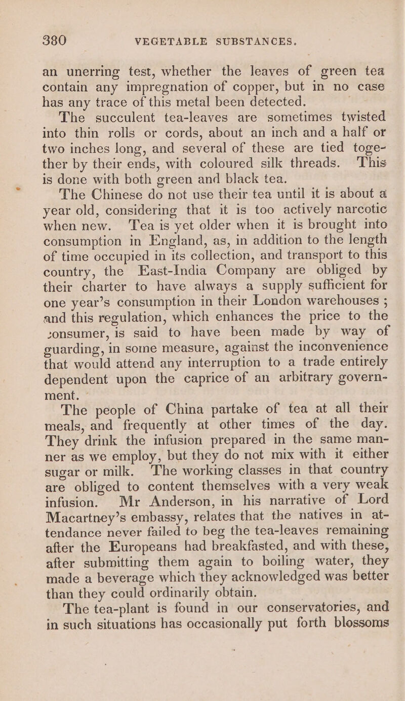an unerring test, whether the leaves of green tea contain any impregnation of copper, but in no case has any trace of this metal been detected. The succulent tea-leaves are sometimes twisted into thin rolls or cords, about an inch and a half or two inches long, and several of these are tied toge~- ther by their ends, with coloured silk threads. This is done with both green and black tea. The Chinese do not use their tea until it is about 4 year old, considering that it is too actively narcotic when new. ‘Tea is yet older when it is brought into consumption in England, as, in addition to the length of time occupied in its collection, and transport to this country, the East-India Company are obliged by their charter to have always a supply sufficient for one year’s consumption in their London warehouses ; and this regulation, which enhances the price to the sonsumer, is said to have been made by way of guarding, in some measure, against the inconvenience that would attend any interruption to a trade entirely dependent upon the caprice of an arbitrary govern- ment. ~ The people of China partake of tea at all their meals, and frequently at other times of the day. They drink the infusion prepared in the same man- ner as we employ, but they do not mix with it either sugar or milk. The working classes in that country are obliged to content themselves with a very weak infusion. Mr Anderson, in his narrative of Lord Macartney’s embassy, relates that the natives in at- tendance never failed to beg the tea-leaves remaining after the Europeans had breakfasted, and with these, after submitting them again to boiling water, they made a beverage which they acknowledged was better than they could ordinarily obtain. The tea-plant is found in our conservatories, and in such situations has occasionally put forth blossoms