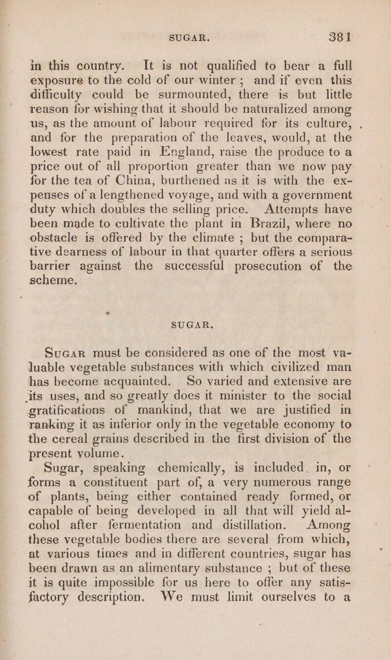 SUGAR. 38 1 in this country. It is not qualified to bear a full exposure to the cold of our winter ; and if even this difficulty could be surmounted, there is but little reason for wishing that it should be naturalized among us, as the amount of labour required for its culture, . and for the preparation of the leaves, would, at the lowest rate paid in England, raise the produce to a price out of all proportion greater than we now pay for the tea of China, burthened as it is with the ex- penses of a lengthened voyage, and with a government duty which doubles the selling price. Attempts have been made to cultivate the plant in Brazil, where no obstacle is offered by the climate ; but the compara- tive dearness of labour in that quarter offers a serious barrier against the successful prosecution of the scheme. SUGAR. SuGar must be considered as one of the most va- luable vegetable substances with which civilized man has become acquainted. So varied and extensive are its uses, and so greatly does it minister to the social gratifications of mankind, that we are justified in ranking it as inferior only in the vegetable economy to the cereal grains described in the first division of the present volume. Sugar, speaking chemically, is included. in, or forms a constituent part of, a very numerous range of plants, being either contained ready formed, or capable of being developed in all that will yield al- cohol after fermentation and distillation. Among these vegetable bodies there are several from which, at various times and in different countries, sugar has been drawn as an alimentary substance ; but of these it is quite impossible for us here to offer any satis- factory description. We must limit ourselves to a