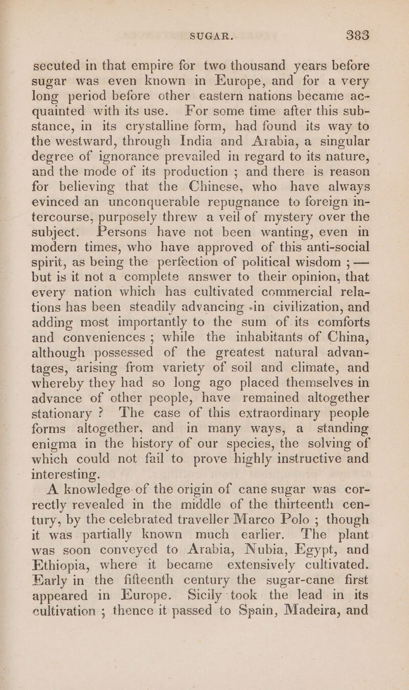 secuted in that empire for two thousand years before sugar was even known in Europe, and for a very long period before other eastern nations became ac- quainted with its use. For some time after this sub- stance, in its crystalline form, had found its way to the westward, through India and Arabia, a singular degree of ignorance prevailed in regard to its nature, — and the mode of its production ; and there is reason for believing that the Chinese, who have always evinced an unconquerable repugnance to foreign in- tercourse, purposely threw a veil of mystery over the subject. Persons have not been wanting, even in modern times, who have approved of this anti-social spirit, as being the perfection of political wisdom ; — but is it not a complete answer to their opinion, that every nation which has cultivated commercial rela- tions has been steadily advancing -in civilization, and adding most importantly to the sum of its comforts and conveniences ; while the inhabitants of China, although possessed of the greatest natural advan- tages, arising from variety of soil and climate, and whereby they had so long ago placed themselves in advance of other people, have remained altogether stationary ? The case of this extraordinary people forms altogether, and in many ways, a_ standing enigma in the history of our species, the solving of which could not fail to prove highly instructive and interesting. A knowledge: of the origin of cane sugar was cor- rectly revealed in the middle of the thirteenth cen- tury, by the celebrated traveller Marco Polo ; though it was partially known much earlier. The plant was soon conveyed to Arabia, Nubia, Egypt, and Ethiopia, where it became extensively cultivated. Early in the fifteenth century the sugar-cane first appeared in Europe. Sicily took the lead in its cultivation ; thence it passed to Spain, Madeira, and