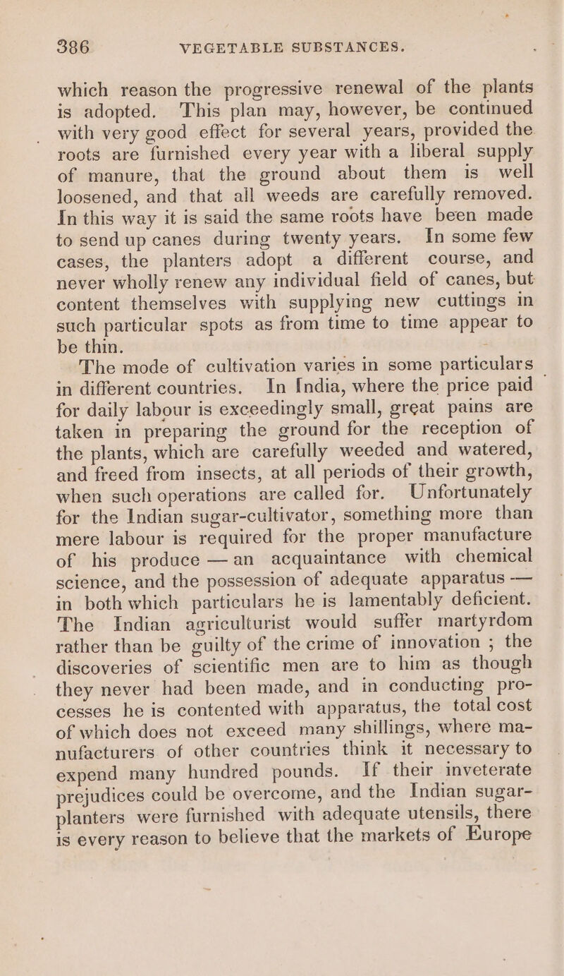 which reason the progressive renewal of the plants is adopted. This plan may, however, be continued with very good effect for several years, provided the roots are furnished every year with a liberal supply of manure, that the ground about them is well loosened, and that all weeds are carefully removed. In this way it is said the same roots have been made to send up canes during twenty years. In some few cases, the planters adopt a different course, and never wholly renew any individual field of canes, but content themselves with supplying new cuttings in such particular spots as from time to time appear to be thin. ; The mode of cultivation varies in some particulars in different countries. In India, where the price paid for daily labour is exceedingly small, great pains are taken in preparing the ground for the reception of the plants, which are carefully weeded and watered, and freed from insects, at all periods of their growth, when such operations are called for. Unfortunately for the Indian sugar-cultivator, something more than mere labour is required for the proper manufacture of his produce —an acquaintance with chemical science, and the possession of adequate apparatus -—— in both which particulars he is lamentably deficient. The Indian agriculturist would suffer martyrdom rather than be guilty of the crime of innovation ; the discoveries of scientific men are to him as though they never had been made, and in conducting pro- cesses he is contented with apparatus, the total cost of which does not exceed many shillings, where ma- nufacturers of other countries think it necessary to expend many hundred pounds. If their inveterate prejudices could be overcome, and the Indian sugar- planters were furnished with adequate utensils, there is every reason to believe that the markets of Europe
