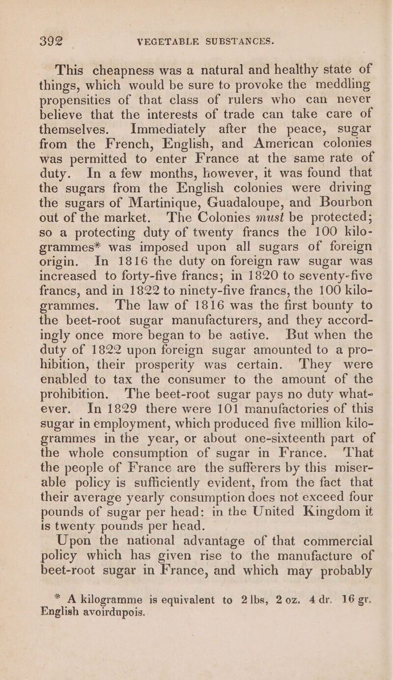 This cheapness was a natural and healthy state of things, which would be sure to provoke the meddling propensities of that class of rulers who can never believe that the interests of trade can take care of themselves. Immediately after the peace, sugar from the French, English, and American colonies was permitted to enter France at the same rate of duty. In afew months, however, it was found that the sugars from the English colonies were driving the sugars of Martinique, Guadaloupe, and Bourbon out of the market. The Colonies must be protected; so a protecting duty of twenty francs the 100 kilo- grammes* was imposed upon all sugars of foreign origin. In 1816 the duty on foreign raw sugar was increased to forty-five francs; in 1820 to seventy-five francs, and in 1822 to ninety-five francs, the 100 kilo- grammes. The law of 1816 was the first bounty to the beet-root sugar manufacturers, and they accord- ingly once more began to be active. But when the duty of 1822 upon foreign sugar amounted to a pro- hibition, their prosperity was certain. They were enabled to tax the consumer to the amount of the prohibition. The beet-root. sugar pays no duty what- ever. In 1829 there were 101 manufactories of this sugar in employment, which produced five million kilo- grammes in the year, or about one-sixteenth part of the whole consumption of sugar in France. ‘That the people of France are the sufferers by this miser- able policy is sufficiently evident, from the fact that their average yearly consumption does not exceed four pounds of sugar per head: in the United Kingdom it is twenty pounds per head. Upon the national advantage of that commercial policy which has given rise to the manufacture of beet-root sugar in France, and which may probably * A kilogramme is equivalent to 2lbs, 20z. 4dr. 16 gv. English avoirdupois.