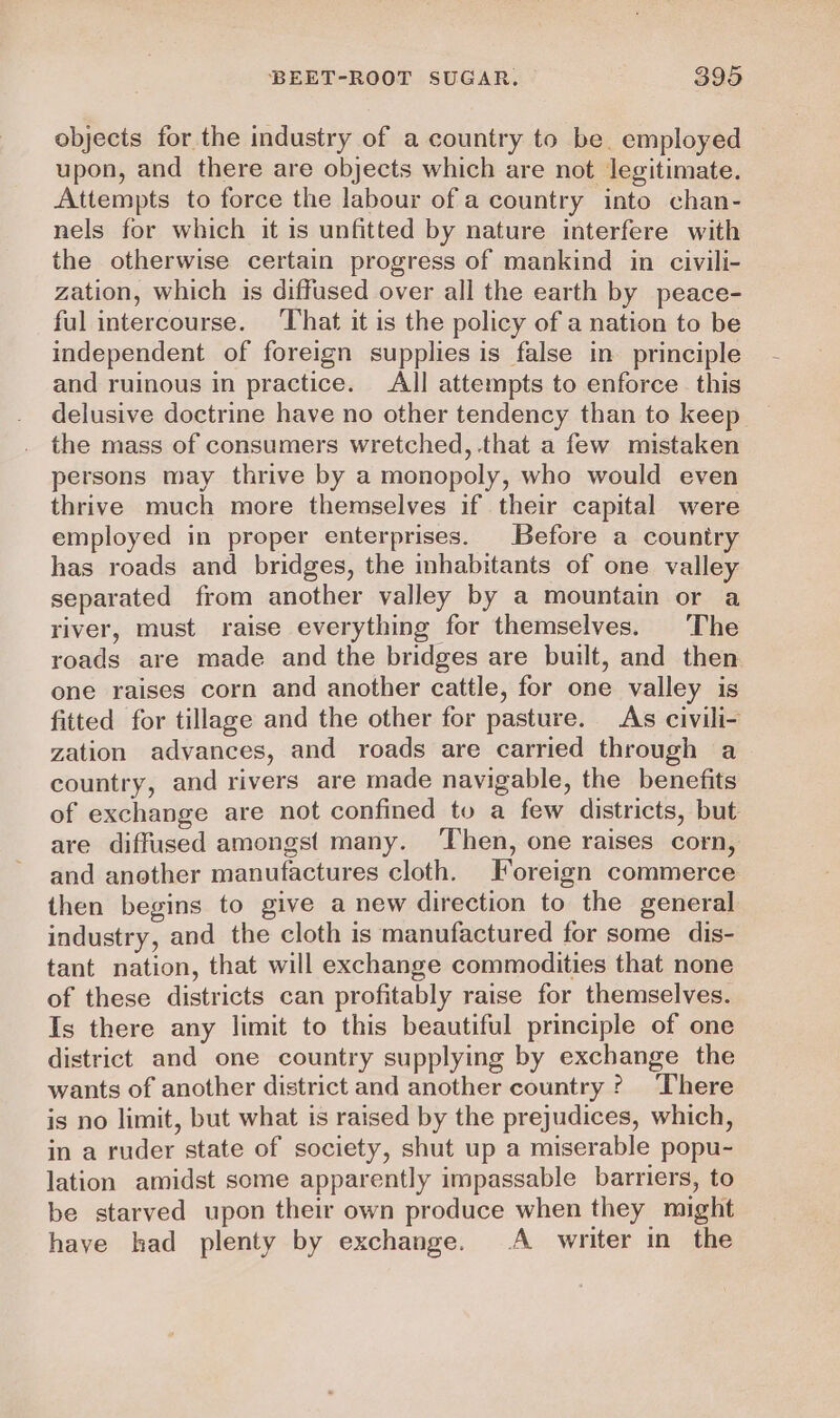 objects for the industry of a country to be. employed upon, and there are objects which are not legitimate. Attempts to force the labour of a country into chan- nels for which it is unfitted by nature interfere with the otherwise certain progress of mankind in civili- zation, which is diffused over all the earth by peace- ful intercourse. ‘That it is the policy of a nation to be independent of foreign supplies is false in principle and ruinous in practice. All attempts to enforce this delusive doctrine have no other tendency than to keep the mass of consumers wretched, that a few mistaken persons may thrive by a monopoly, who would even thrive much more themselves if their capital were employed in proper enterprises. Before a country has roads and bridges, the inhabitants of one valley separated from another valley by a mountain or a river, must raise everything for themselves. The roads are made and the bridges are built, and then one raises corn and another cattle, for one valley is fitted for tillage and the other for pasture. As civili- zation advances, and roads are carried through a country, and rivers are made navigable, the benefits of exchange are not confined to a few districts, but are diffused amongst many. ‘Then, one raises corn, and another manufactures cloth. Foreign commerce then begins to give a new direction to the general industry, and the cloth is manufactured for some dis- tant nation, that will exchange commodities that none of these districts can profitably raise for themselves. Is there any limit to this beautiful principle of one district and one country supplying by exchange the wants of another district and another country? There is no limit, but what is raised by the prejudices, which, in a ruder state of society, shut up a miserable popu- lation amidst some apparently impassable barriers, to be starved upon their own produce when they might have had plenty by exchange. A writer in the