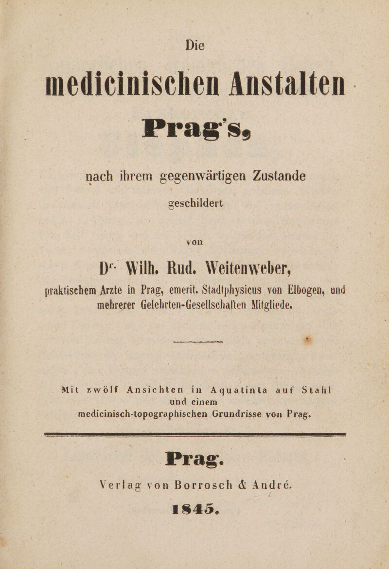 Die medieinischen Anstalten | Prag's, nach ihrem gegenwärtigen Zustande geschildert von D“ Wilh. Rud. Weitenweber, praktischem Arzte in Prag, emerit. Stadtphysieus von Elbogen, und mehrerer Gelehrten-Gesellschaften Mitgliede. Mit zwölf Ansichten in Aquatinia auf Stahl und einem medicinisch-topographischen Grundrisse von Prag. Prag. Verlag von Borrosch &amp; Andre. 1845.