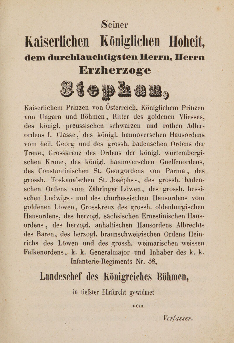 Seiner Kaiserlichen Königlichen Hoheit, dem durchlauchtigsten Herrn, Herrn Erzherzoge EIER SW iopbhez Kaiserlichem Prinzen von Österreich, Königlichem Prinzen von Ungarn und Böhmen, Ritter des goldenen Vliesses, des königl. preussischen schwarzen und rothen Adler- ordens I. Classe, des königl. hannoverschen Hausordens vom heil. Georg und des grossh. badenschen Ordens der Treue, Grosskreuz des Ordens der königl. würtembergi- schen Krone, des königl. hannoverschen Guelfenordens, des Constantinischen St. Georgordens von Parma, des grossh. Toskana’schen St. Josephs-, des grossh. baden- schen Ordens vom Zähringer Löwen, des grossh. hessi- schen Ludwigs- und des churhessischen Hausordens vom goldenen Löwen, Grosskreuz des grossh. oldenburgischen Hausordens, des herzogl. sächsischen Ernestinischen Haus- ordens , des herzogl. anhaltischen Hausordens Albrechts des Bären, des herzogl. braunschweigischen Ordens Hein- richs des Löwen und des grossh. weimarischen weissen Falkenordens, k. k. Generalmajor und Inhaber des k. k. Infanterie-Regiments Nr. 58, Landeschef des Königreiches Böhmen, in tiefster Ehrfurcht gewidmet vom Verfasser.