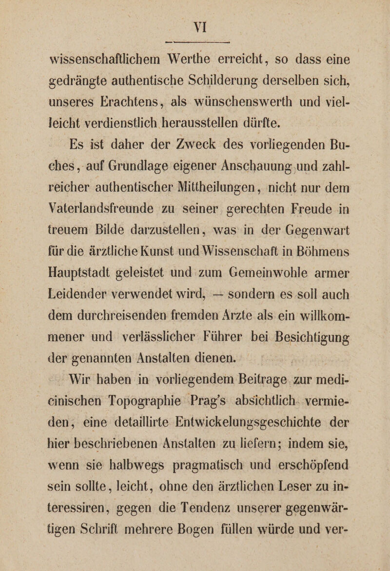 VI _— wissenschaftlichem Werthe erreicht, so dass eine gedrängte authentische Schilderung derselben sich, unseres Erachtens, als wünschenswerth und viel- leicht verdienstlich herausstellen dürfte. Es ist daher der Zweck des vorliegenden Bu- ches , auf Grundlage eigener Anschauung,und zahl- reicher authentischer Mittheilungen,, nicht nur dem Vaterlandsfreunde zu seiner gerechten Freude in treuem Bilde darzustellen, was in der Gegenwart für die ärztliche Kunst und Wissenschaft in Böhmens Hauptstadt geleistet und zum Gemeinwohle armer Leidender verwendet wird, — sondern es soll auch dem durchreisenden fremden Ärzte als ein willkom- mener und verlässlicher Führer bei Besichtigung der genannten Anstalten dienen. - Wir haben in vorliegendem Beitrage. zur medi- _ einischen Topographie ‚Prag’s absichtlich. vermie- den, eine detaillirte Entwickelungsgeschichte der hier beschriebenen Anstalten zu liefern; indem sie, wenn sie halbwegs pragmatisch und erschöpfend sein sollte, leicht, ohne den ärztlichen Leser zu in- teressiren, gegen die Tendenz unserer gegenwär- tigen Schrift mehrere Bogen füllen würde und ver-