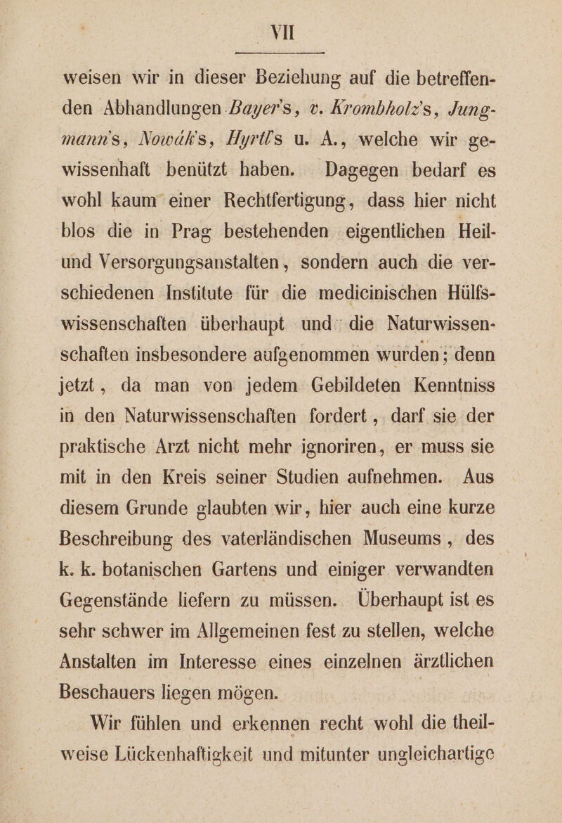 m weisen wir in dieser Beziehung auf die betreffen- den Abhandlungen Dayer's, v. Krombholz’s, Jung- mann's, Nowäk's, Hyri!s u. A., welche wir ge- wissenhaft benützt haben. Dagegen bedarf es wohl kaum’ einer Rechtfertigung, dass hier nicht blos die in Prag bestehenden eigentlichen Heil- und Versorgungsanstalten, sondern auch die ver- schiedenen Institute für die medicinischen Hülfs- wissenschaften überhaupt und die Naturwissen- schaften insbesondere aufgenommen wurden; denn jetzt, da man von jedem Gebildeten Kenntniss in den Naturwissenschaften fordert ,. darf sie der praktische Arzt nicht mehr ignoriren, er muss sie mit in den Kreis seiner Studien aufnehmen. Aus diesem Grunde glaubten wir, hier auch eine kurze k. k. botanischen Gartens und einiger verwandten Gegenstände liefern zu müssen. Überhaupt ist es sehr schwer im Allgemeinen fest zu stellen, welche Anstalten im Interesse eines einzelnen ärztlichen Beschauers liegen mögen. | Wir fühlen und erkennen recht wohl die theil- weise Lückenhaftigkeit und mitunter ungleichartige
