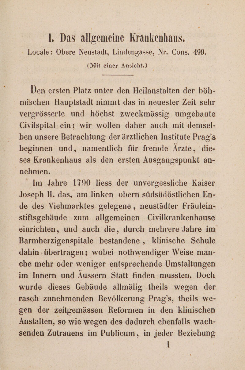 Locale: Obere Neustadt, Lindengasse, Nr. Cons. 499. (Mit einer Ansicht.) Den ersten Platz unter den Heilanstalten der böh- mischen Hauptstadt nimmt das in neuester Zeit sehr vergrösserte und höchst zweckmässig umgebaute Civilspital ein; wir: wollen daher auch mit demsel- ben unsere Betrachtung derärztlichen Institute Prag’s beginnen und, namentlich für fremde Ärzte, die- ses Krankenhaus als den ersten Ausgangspunkt an- nehmen. Im Jahre 1790 liess der unvergessliche Kaiser Joseph II. das, am linken obern südsüdöstlichen En- de des Viehmarktes gelegene, neustädter Fräulein- stifisgebäude zum allgemeinen Civilkrankenhause einrichten, und auch die, durch mehrere Jahre im Barmherzigenspitale bestandene , klinische Schule dahin übertragen; wobei nothwendiger Weise man- che mehr oder weniger entsprechende Umstaltungen im Innern und Äussern Statt finden mussten. Doch wurde dieses Gebäude allmälig theils wegen der rasch zunehmenden Bevölkerung Prag's, theils we- gen der zeitgemässen Reformen in den klinischen Anstalten, so wie wegen des dadurch ebenfalls wach- senden Zutrauens im Publicum, in jeder Beziehung 1