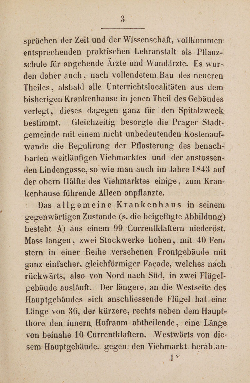 Re sprüchen der Zeit und:der Wissenschaft, vollkommen: entsprechenden praktischen Lehranstalt als Pflanz- schule für angehende Ärzte und Wundärzte. Es wur-: den daher auch, nach vollendetem Bau des neueren Theiles, alsbald alle Unterrichtslocalitäten aus dem bisherigen Krankenhause in jenen Theil des Gebäudes verlegt, dieses dagegen ganz für den Spitalzweck bestimmt. Gleichzeitig besorgte die Prager Stadt- gemeinde mit einem nicht unbedeutenden Kostenauf- wande die Regulirung der Pflasterung des benach- barten weitläufigen Viehmarktes und der anstossen- den Lindengasse, so wie man auch im Jahre 1843 auf der obern Hälfte des Viehmarktes einige, zum Kran- kenhause führende Alleen anpflanzte. Das allgemeine Krankenhaus in seinem gegenwärtigen Zustande (s. die beigefügte Abbildung) besteht A) aus einem 99 Currentklaftern niederöst. Mass langen, zwei Stockwerke hohen, mit: 40 Fen- stern in einer Reihe versehenen Frontgebäude mit ganz einfacher, gleichförmiger Facade, welches nach rückwärts, also von Nord nach Süd, in zwei Flügel- gebäude: ausläuft. Der längere, an die Westseite des Hauptgebäudes sich anschliessende Flügel hat eine Länge von 36, der kürzere, rechts neben dem Haupt- thore. den innern, Hofraum abtheilende, eine Länge von beinahe .10 Currentklaftern. ‘Westwärts von die- sem: Hauptgebäude. gegen: den Viehmarkt. herab.an- } h