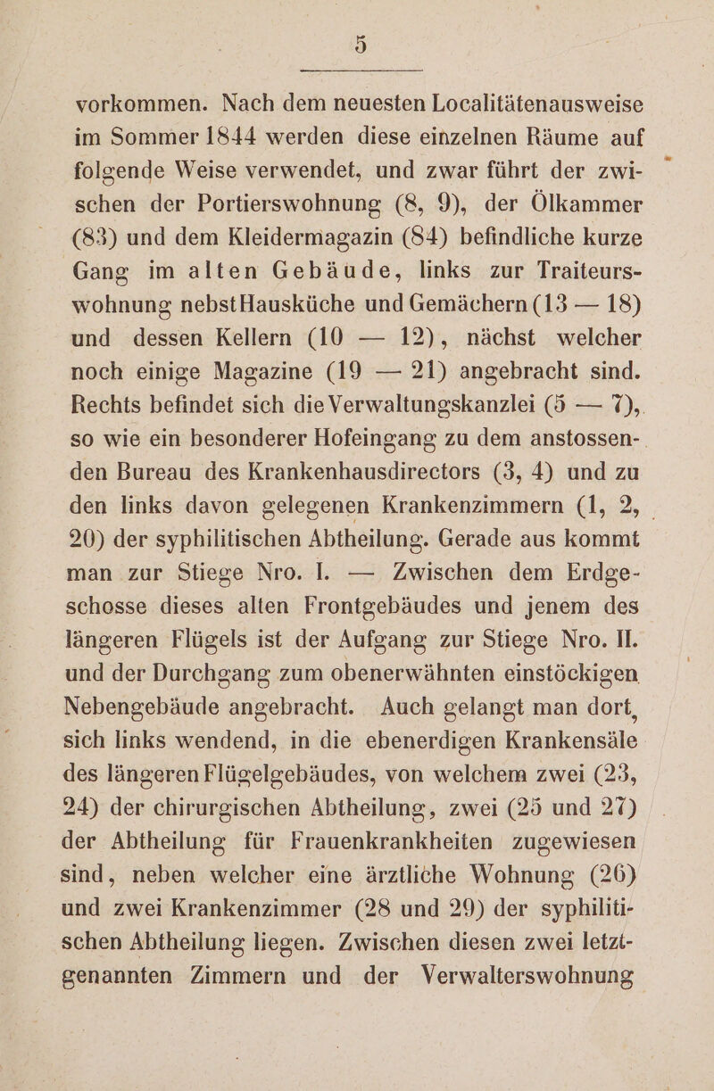 d vorkommen. Nach dem neuesten Localitätenausweise im Sommer 1844 werden diese einzelnen Räume auf folgende Weise verwendet, und zwar führt der zwi- schen der Portierswohnung (8, 9), der Ölkammer (83) und dem Kleidermagazin (84) befindliche kurze Gang im alten Gebäude, links zur Traiteurs- wohnung nebstHausküche und Gemächern (13 — 18) und dessen Kellern (10 — 12), nächst welcher noch einige Magazine (19 — 21) angebracht sind. Rechts befindet sich die Verwaltungskanzlei (d — 7), so wie ein besonderer Hofeingang zu dem anstossen-. den Bureau des Krankenhausdirectors (3, 4) und zu den links davon gelegenen Krankenzimmern (1, 2, 20) der syphilitischen Abtheilung. Gerade aus kommt man zur Stiege Nro. I. — Zwischen dem Erdge- schosse dieses alten Frontgebäudes und jenem des längeren Flügels ist der Aufgang zur Stiege Nro. Il. und der Durchgang zum obenerwähnten einstöckigen Nebengebäude angebracht. Auch gelangt man dort, sich links wendend, in die ebenerdigen Krankensäle des längeren Flügelgebäudes, von welchem zwei (23, 24) der chirurgischen Abtheilung, zwei (25 und 27) der Abtheilung für Frauenkrankheiten zugewiesen sind, neben welcher eine ärztliche Wohnung, (26) und zwei Krankenzimmer (28 und 29) der syphiliti- schen Abtheilung liegen. Zwischen diesen zwei letzi- genannten Zimmern und der Verwalterswohnung