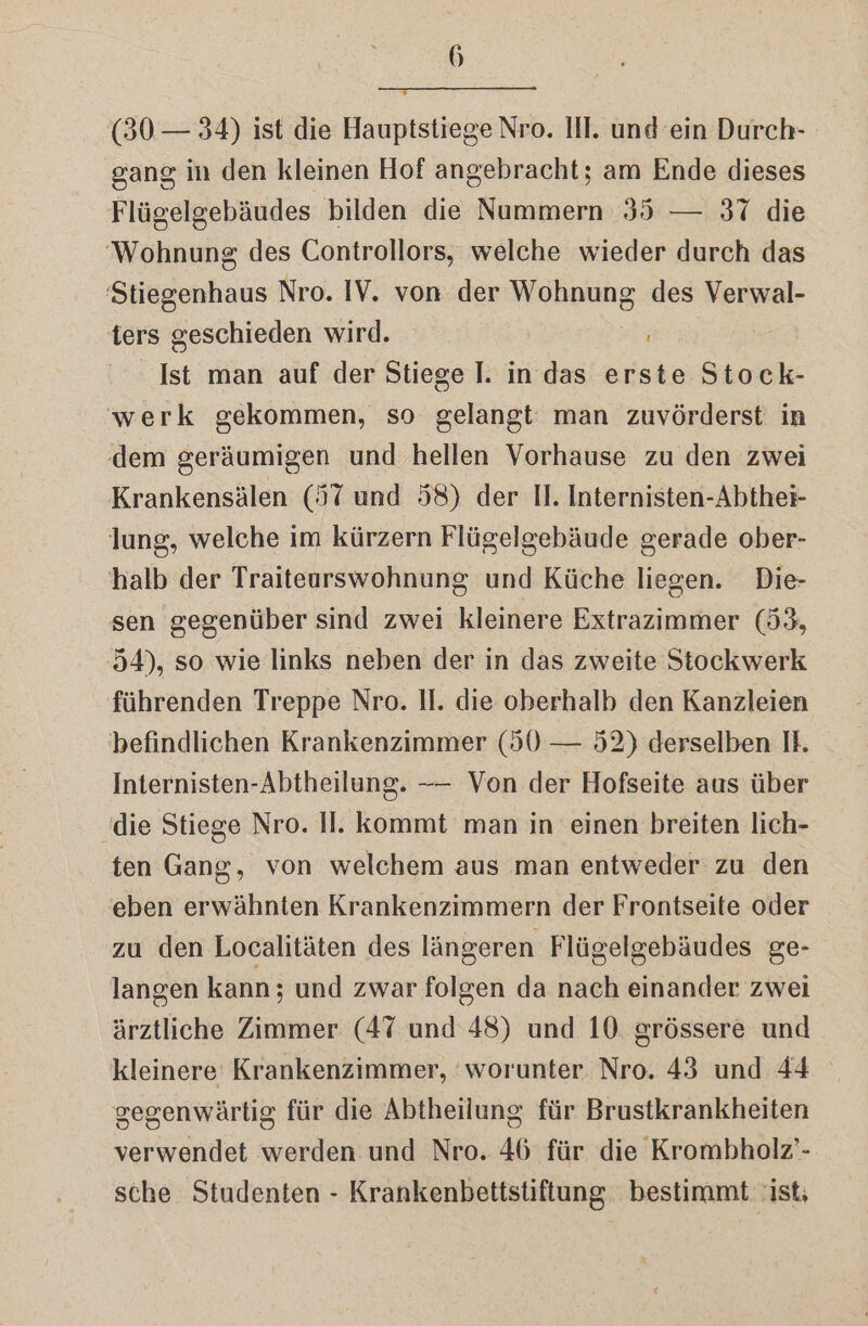 (30 — 34) ist die Hauptstiege Nro. III. und ein Durch- gang in den kleinen Hof angebracht; am Ende dieses Flügelgebäudes bilden die Nummern 35 — 37 die Wohnung des Controllors, welche wieder durch das 'Stiegenhaus Nro. IV. von der Wohnung des Verwal- ters geschieden wird. | Ist man auf der Stiege I. in das erste Stock- werk gekommen, so gelangt man zuvörderst in dem geräumigen und hellen Vorhause zu den zwei Krankensälen (57 und 58) der II. Internisten-Abthei- lung, welche im kürzern Flügelgebäude gerade ober- halb der Traiteurswohnung und Küche liegen. Die- sen gegenüber sind zwei kleinere Extrazimmer (53, 54), so wie links neben der in das zweite Stockwerk führenden Treppe Nro. II. die oberhalb den Kanzleien befindlichen Krankenzimmer (50 — 52) derselben IH. Internisten-Abtheilung. -—— Von der Hofseite aus über (die Stiege Nro. II. kommt man in einen breiten lich- ten Gang, von welchem aus man entweder zu den eben erwähnten Krankenzimmern der Frontseite oder zu den Localitäten des längeren Flügelgebäudes ge- langen kann; und zwar folgen da nach einander zwei ärztliche Zimmer (47 und 48) und 10. grössere und kleinere Krankenzimmer, ‘worunter Nro. 43 und 44 gegenwärtig für die Abtheilung für Brustkrankheiten verwendet werden und Nro. 46 für die Krombholz’- sche Studenten - Krankenbettstiftung bestimmt ist;