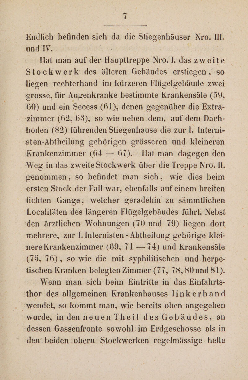 in ‘ Endlich befinden sich da die Sliegenhäuser Nro. II. und IV. Hat man auf der Haupttreppe Nro.I. das zweite _ Stockwerk des älteren Gebäudes erstiegen , so liegen rechterhand im kürzeren Flügelgebäude zwei grosse, für Augenkranke bestimmte Krankensäle (59, 60) und ein Secess (61), denen gegenüber die Extra- zimmer (62, 63), so wie neben dem, auf dem Dach- boden (82) führenden Stiegenhause die zur I. Interni- sten-Abtheilung gehörigen grösseren und kleineren Krankenzimmer (64 — 67). Hat man dagegen den Weg in das zweite Stockwerk über die Treppe Nro. 11. genommen, so befindet man sich, wie dies beim . ersten Stock der Fall war, ebenfalls auf einem breiten lichten Gange, welcher geradehin zu sämmtlichen Localitäten des längeren Flügelgebäudes führt. Nebst (den ärztlichen Wohnungen (70 und 79) liegen dort mehrere, zur I. Internisten - Abtheilung gehörige klei- 'nere Krankenzimmer (69, {1 — 74) und Krankensäle (75, 76), so wie die mit syphilitischen und .herpe- tischen Kranken belegten Zimmer (77, 78,80 und 81). Wenn man sich beim Eintritte in das Einfahrts- thor des allgemeinen Krankenhauses linkerhand ‚wurde, in den neuen Theil des Gebäudes, an dessen Gassenfronte sowohl im Erdgeschosse als in den beiden .obern Stockwerken regelmässige helle