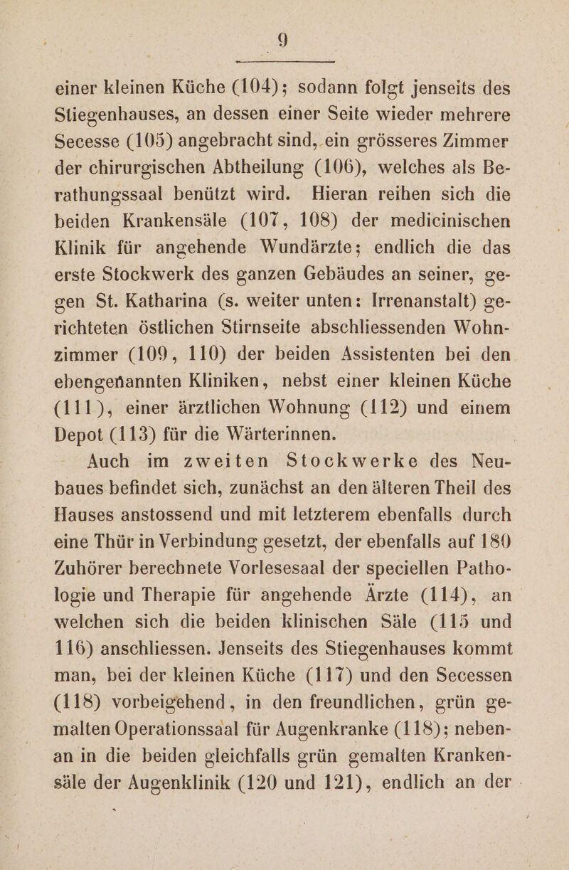 einer kleinen Küche (104); sodann folgt jenseits des Stiegenhauses, an dessen einer Seite wieder mehrere Secesse (105) angebracht sind, ein grösseres Zimmer . der chirurgischen Abtheilung (106), welches als Be- rathungssaal benützt wird. Hieran reihen sich die beiden Krankensäle (107, 108) der medicinischen Klinik für angehende Wundärzte; endlich die das erste Stockwerk des ganzen Gebäudes an seiner, ge- gen St. Katharina (s. weiter unten: Irrenanstalt) ge- richteten östlichen Stirnseite abschliessenden Wohn- zimmer (109, 110) der beiden Assistenten bei den ebengenannten Kliniken, nebst einer kleinen Küche (111), einer ärztlichen Wohnung (112) und einem Depot (113) für die Wärterinnen. Auch im zweiten Stockwerke des Neu- baues befindet sich, zunächst an denälteren Theil des Hauses anstossend und mit letzterem ebenfalls durch eine Thür in Verbindung gesetzt, der ebenfalls auf 180 Zuhörer berechnete Vorlesesaal der speciellen Patho- logie und Therapie für angehende Ärzte (114), an welchen sich die beiden klinischen Säle (115 und 116) anschliessen. Jenseits des Stiegenhauses kommt man, bei der kleinen Küche (117) und den Secessen (118) vorbeigehend, in den freundlichen, grün ge- malten Operationssaal für Augenkranke (118); neben- an in die beiden gleichfalls grün gemalten Kranken- säle der Augenklinik (120 und 121), endlich an der