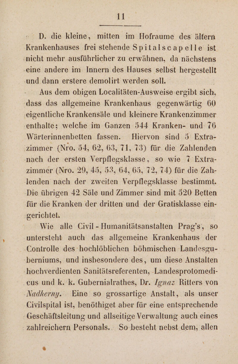—— © D. die kleine, mitten im Hofraume des’ ältern Krankenhauses frei stehende Spitalscapelle ist. nicht mehr ausführlicher zu erwähnen, da nächstens ‚eine andere im Innern des Hauses selbst hergestellt und dann erstere demolirt werden sell. Aus dem obigen Localitäten-Ausweise ergibt sich, ‚dass das allgemeine Krankenhaus gegenwärtig 60 ‚eigentliche Krankensäle und kleinere Krankenzimmer ‘enthalte; welche im Ganzen 544 Kranken- und 76 Wärterinnenbetten fassen. Hiervon sind 5° Extra- ‘zimmer (Nro. 54, 62, 63, 71, 73) für die Zahlenden ‚nach der ersten Verpflegsklasse, so wie 7 Extra- zimmer (Nro. 29, 45, 52, 64, 65, 72, 74) für die Zah- lenden nach der zweiten Verpflegsklasse bestimmt. ‚Die übrigen 42 Säle und Zimmer sind mit 520 Betten für die Kranken der dritten und der Gratisklasse ein- gerichtet. Wie alle Civil- Humanitätsanstalten Prag’s‘, so untersteht auch das allgemeine Krankenhaus der -Controlle des hochlöblichen böhmischen Landesgu- -berniums, und insbesondere des, um diese Anstalten :hochverdienten Sanitätsreferenten, -Landesprotomedi- ‚cus und k. k. Gubernialrathes, Dr. /gnaz Ritters von -Nadherny. : Eine so grossartige Anstalt, als unser Civilspital ist, benöthiget aber für eine entsprechende Geschäftsleitung und allseitige Verwaltung auch eines - zahlreichern Personals... So besteht nebst dem, allen