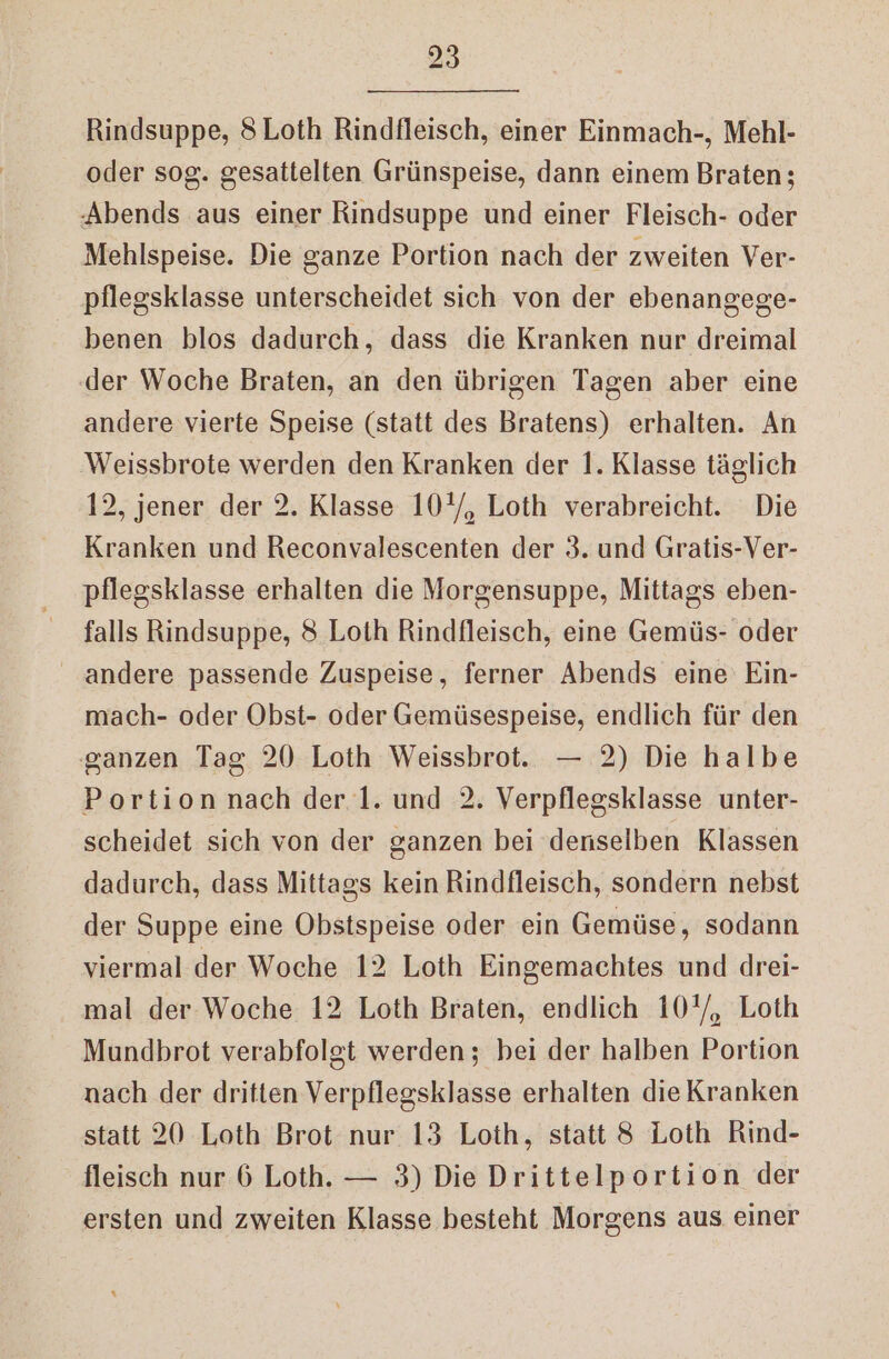 Rindsuppe, 8Loth Rindlleisch, einer Einmach-, Mehl- oder sog. gesattelten Grünspeise, dann einem Braten; Abends aus einer Rindsuppe und einer Fleisch- oder Mehlspeise. Die ganze Portion nach der zweiten Ver- pflegsklasse unterscheidet sich von der ebenangege- benen blos dadurch, dass die Kranken nur dreimal ‚der Woche Braten, an den übrigen Tagen aber eine andere vierte Speise (statt des Bratens) erhalten. An Weissbrote werden den Kranken der 1. Klasse täglich 12, jener der 2. Klasse 10'/, Loth verabreicht. Die Kranken und Reconvalescenten der 3. und Gratis-Ver- pflegsklasse erhalten die Morgensuppe, Mittags eben- falls Rindsuppe, 8 Loth Rindfleisch, eine Gemüs- oder andere passende Zuspeise, ferner Abends eine Ein- mach- oder Obst- oder Gemüsespeise, endlich für den ganzen Tag 20 Loth Weissbrot. — 2) Die halbe Portion nach der 1. und 2, Verpflegsklasse unter- scheidet sich von der ganzen bei denselben Klassen dadurch, dass Mittags kein Rindfleisch, sondern nebst der Suppe eine Obstspeise oder ein Gemüse, sodann viermal der Woche 12 Loth Eingemachtes und drei- mal der Woche 12 Loth Braten, endlich 10'/, Loth Mundbrot verabfolgt werden; bei der halben Portion nach der dritten Verpflegsklasse erhalten die Kranken statt 20 Loth Brot nur 13 Loth, statt 8 Loth Rind- fleisch nur 6 Loth. — 3) Die Drittelportion der ersten und zweiten Klasse besteht Morgens aus einer