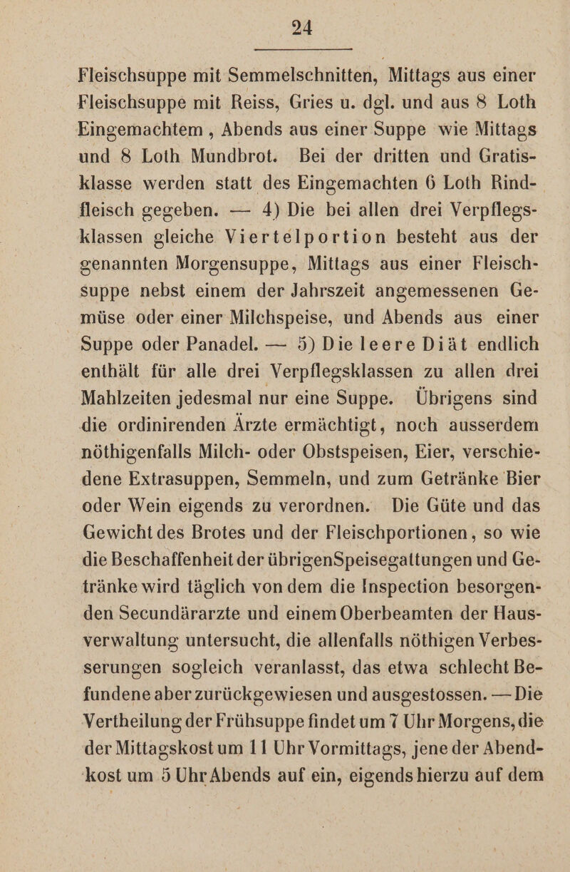 Fleischsuppe mit Semmelschnitten, Mittags aus einer Fleischsuppe mit Reiss, Gries u. dgl. und aus 8 Loth Eingemachtem , Abends aus einer Suppe wie Mittags und 8 Loth Mundbrot. Bei der dritten und Gratis- klasse werden statt des Eingemachten 6 Loth Rind-. fleisch gegeben. — 4) Die bei allen drei Verpflegs- klassen gleiche Viertelportion besteht aus der genannten Morgensuppe, Mittags aus einer Fleisch- suppe nebst einem der Jahrszeit angemessenen Ge- müse oder einer Milchspeise, und Abends aus einer Suppe oder Panadel. — 5) Dieleere Diät endlich enthält für alle drei Verpflegsklassen zu allen drei Mahlzeiten jedesmal nur eine Suppe. Übrigens sind die ordinirenden Ärzte ermächtigt, noch ausserdem nöthigenfalls Milch- oder Obstspeisen, Eier, verschie- dene Extrasuppen, Semmeln, und zum Getränke Bier oder Wein eigends zu verordnen. Die Güte und das Gewicht des Brotes und der Fleischportionen, so wie die Beschaffenheit der übrigenSpeisegaltungen und Ge- tränke wird täglich von dem die Inspection besorgen- den Secundärarzte und einem Oberbeamten der Haus- verwaltung untersucht, die allenfalls nöthigen Verbes- serungen sogleich veranlasst, das etwa schlecht Be- fundene aber zurückgewiesen und ausgestossen. — Die Vertheilung. der Frühsuppe findet um 7 Uhr Morgens, die der Mittagskost um 11 Uhr Vormittags, jene der Abend- 'kost um Ö Uhr Abends auf ein, eigends hierzu auf dem