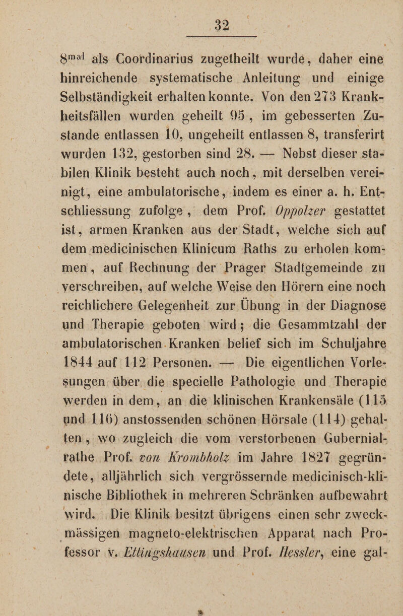 { 32 smal als Coordinarius zugelheilt wurde, daher eine hinreichende systematische Anleitung und einige Selbständigkeit erhalten konnte. Von den 273 Krank- heitsfällen wurden geheilt 95, im gebesserten Zu- ‚stande entlassen 10, ungeheilt entlassen 8, transferirt wurden 132, gestorben sind 28. — Nebst dieser sta- bilen Klinik besteht auch noch , mit derselben verei- nigt, eine ambulatorische , indem es einer a. h. Ent- schliessung zufolge, dem Prof. Oppolzer gestattet ist, armen Kranken aus der Stadt, welche sich auf dem medicinischen Klinicum Raths zu erholen kom- men, auf Rechnung der Prager Stadtgemeinde zu ‚verschreiben, auf welche Weise den Hörern eine noch reichlichere Gelegenheit zur Übung in der Diagnose und Therapie geboten wird; die Gesammizahl der ambulatorischen. Kranken belief sich im Schuljahre 1844 auf 112 Personen. — Die eigentlichen Vorle- sungen, über. die specielle Pathologie und Therapie werden in dem, ‚an die klinischen Krankensäle (115 und 116) anstossenden schönen Hörsale (114) gehal- ten, wo zugleich die vom verstorbenen Gubernial- rathe Prof. von Krombholz im Jahre 1827 gegrün- dete, alljährlich sich vergrössernde medicinisch-kli- nische Bibliothek in mehreren Schränken aufbewahrt wird. ‚Die Klinik besitzt übrigens einen sehr zweck- mässigen magneto-elektrischen Apparat nach Pro-