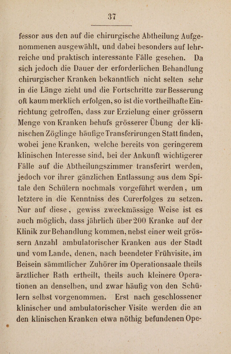 fessor aus den auf die chirurgische Abtheilung Aufge- nommenen ausgewählt, und. dabei besonders auf lehr- reiche und praktisch interessante Fälle gesehen. Da sich jedoch die Dauer der erforderlichen Behandlung chirurgischer Kranken bekanntlich nicht selten sehr in die Länge zieht und die Fortschritte zur Besserung ofi kaum merklich erfolgen, so ist die vortheilhafte Ein- richtung getroffen, dass zur Erzielung einer grössern Menge von Kranken behufs grösserer Übung der kli- nischen Zöglinge häufige Transferirungen Statt finden, wobei jene Kranken, welche bereits von geringerem klinischen Interesse sind, bei der Ankunft wichtigerer Fälle auf die Abtheilungszimmer transferirt werden, jedoch vor ihrer gänzlichen Entlassung aus dem Spi- tale den Schülern nochmals vorgeführt werden, um letztere in die Kenntniss des Curerfolges zu setzen. Nur auf diese, gewiss zweckmässige Weise ist es auch möglich, dass jährlich über 200 Kranke auf der Klinik zur Behandlung kommen, nebst einer weit grös- sern Anzahl ambulatorischer Kranken aus der Stadt und vom Lande, denen, nach beendeter Frühvisite, im Beisein sämmtlicher Zuhörer im Operationsaale theils ärztlicher Rath ertheilt, theils auch kleinere Opera- tionen an denselben, und zwar häufig von den Schü- lern selbst vorgenommen. Erst nach geschlossener klinischer und ambulatorischer Visite werden die an den klinischen Kranken etwa nöthig befundenen Ope-