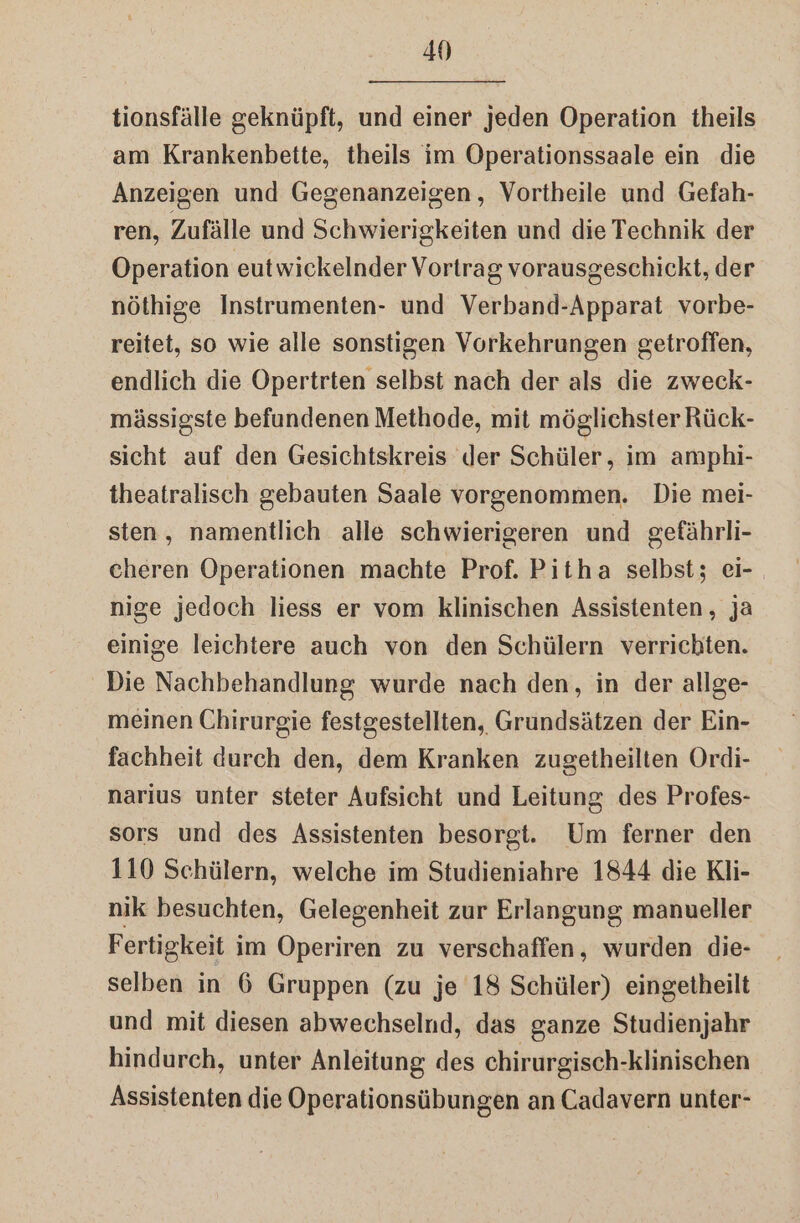 tionsfälle geknüpft, und einer jeden Operation theils am Krankenbette, theils im Operationssaale ein die Anzeigen und Gegenanzeigen, Vortheile und Gefah- ren, Zufälle und Schwierigkeiten und die Technik der Operation eutwickelnder Vortrag vorausgeschickt, der nöthige Instrumenten- und Verband-Apparat vorbe- reitet, so wie alle sonstigen Vorkehrungen getroffen, endlich die Opertrten selbst nach der als die zweck- mässigste befundenen Methode, mit möglichster Rück- sicht auf den Gesichtskreis der Schüler, im amphi- theatralisch gebauten Saale vorgenommen. Die mei- sten, namentlich alle schwierigeren und gefährli- cheren Operationen machte Prof. Pitha selbst; ei- nige jedoch liess er vom klinischen Assistenten, ja einige leichtere auch von den Schülern verrichten. Die Nachbehandlung wurde nach den, in der allge- meinen Chirurgie festgestellten, Grundsätzen der Ein- fachheit durch den, dem Kranken zugetheilten Ordi- narius unter steter Aufsicht und Leitung des Profes- sors und des Assistenten besorgt. Um ferner den 110 Schülern, welche im Studieniahre 1844 die Kli- nik besuchten, Gelegenheit zur Erlangung manueller Fertigkeit im Operiren zu verschaffen, wurden die- selben in 6 Gruppen (zu je 18 Schüler) eingetheilt und mit diesen abwechselnd, das ganze Studienjahr hindurch, unter Anleitung des chirurgisch-klinischen Assistenten die Operationsübungen an Cadavern unter-