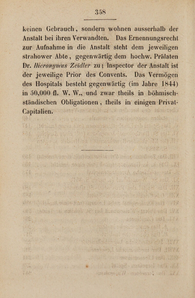 keinen Gebrauch, sondern wohnen ausserhalb der Anstalt bei ihren Verwandten. Das Ernennungsrecht zur Aufnahme in die Anstalt steht dem jeweiligen strahower Abie, gegenwärtig dem hochw. Prälaten Dr. Hieronymus Zeidler zu; Inspector der Anstalt ist der jeweilige Prior des Convents. Das Vermögen des Hospitals besteht gegenwärtig (im Jahre 1844) in 90,000 1. W. W.; und. zwar theils in böhmisch- ständischen Obligationen , theils in einigen Privat- se | - | vr m