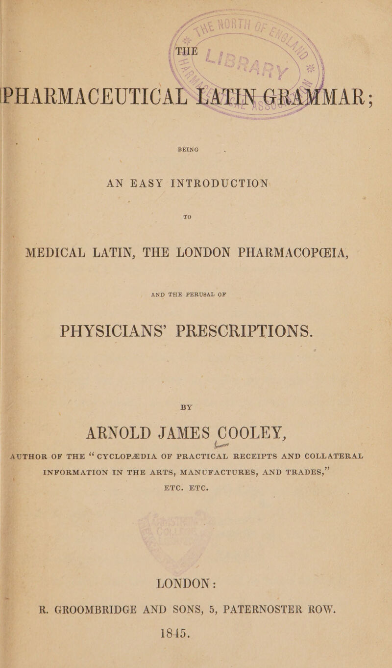 AN. eye) ge \ st \ eet VWeatey PHARMACEUTICAL LATIN GRAI AN EASY INTRODUCTION MEDICAL LATIN, THE LONDON PHARMACOP@IA, AND THE PERUSAL OF PHYSICIANS’ PRESCRIPTIONS. BY ARNOLD JAMES o OOLEY, AUTHOR OF THE ‘ CYCLOPAIDIA OF PRACTICAL RECEIPTS AND COLLATERAL INFORMATION IN THE ARTS, MANUFACTURES, AND TRADES,” ETC. ETC. LONDON: R. GROOMBRIDGE AND SONS, 5, PATERNOSTER ROW. 1845.