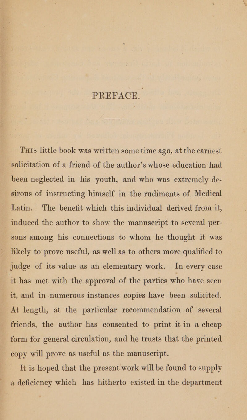 PREFACE. Tuts little book was written some time ago, at the earnest solicitation of a friend of the author’s whose education had been neglected in his youth, and who was extremely de- sirous of instructing himself in the rudiments of Medical Latin. The benefit which this individual derived from it, - induced the author to show the manuscript to several per- sons among his connections to whom he thought it was likely to prove useful, as well as to others more qualified to judge of its value as an elementary work. In every case | it has met with the approval of the parties who have seen it, and in numerous instances copies have been solicited. At length, at the particular recommendation of several friends, the author has consented to print it in a cheap form for general circulation, and he trusts that the printed copy will prove as useful as the manuscript. It is hoped that the present work will be found to supply a deficiency which has hitherto existed in the department