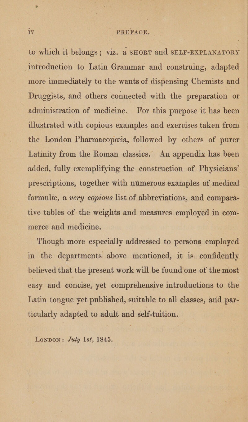 to which it belongs; viz. a sHorT and SELF-BXPLANATORY Introduction to Latin Grammar and construing, adapted more immediately to the wants of dispensing Chemists and Druggists, and. others connected with the preparation or administration of medicine. For this purpose it has been illustrated with copious examples and exercises taken from the London Pharmacopeeia, followed by others of purer Latinity from the Roman classics. An appendix has been added, fully exemplifying the construction of Physicians’ prescriptions, together with numerous examples of medical formulee, a very copious list of abbreviations, and compara- merce and medicine. Though more especially addressed to persons employed in the departments above mentioned, it is confidently believed that the present work will be found one of the most easy and concise, yet comprehensive introductions to the Latin tongue yet published, suitable to all classes, and par- ticularly adapted to adult and self-tuition. Lonpon: July 1st, 1845.