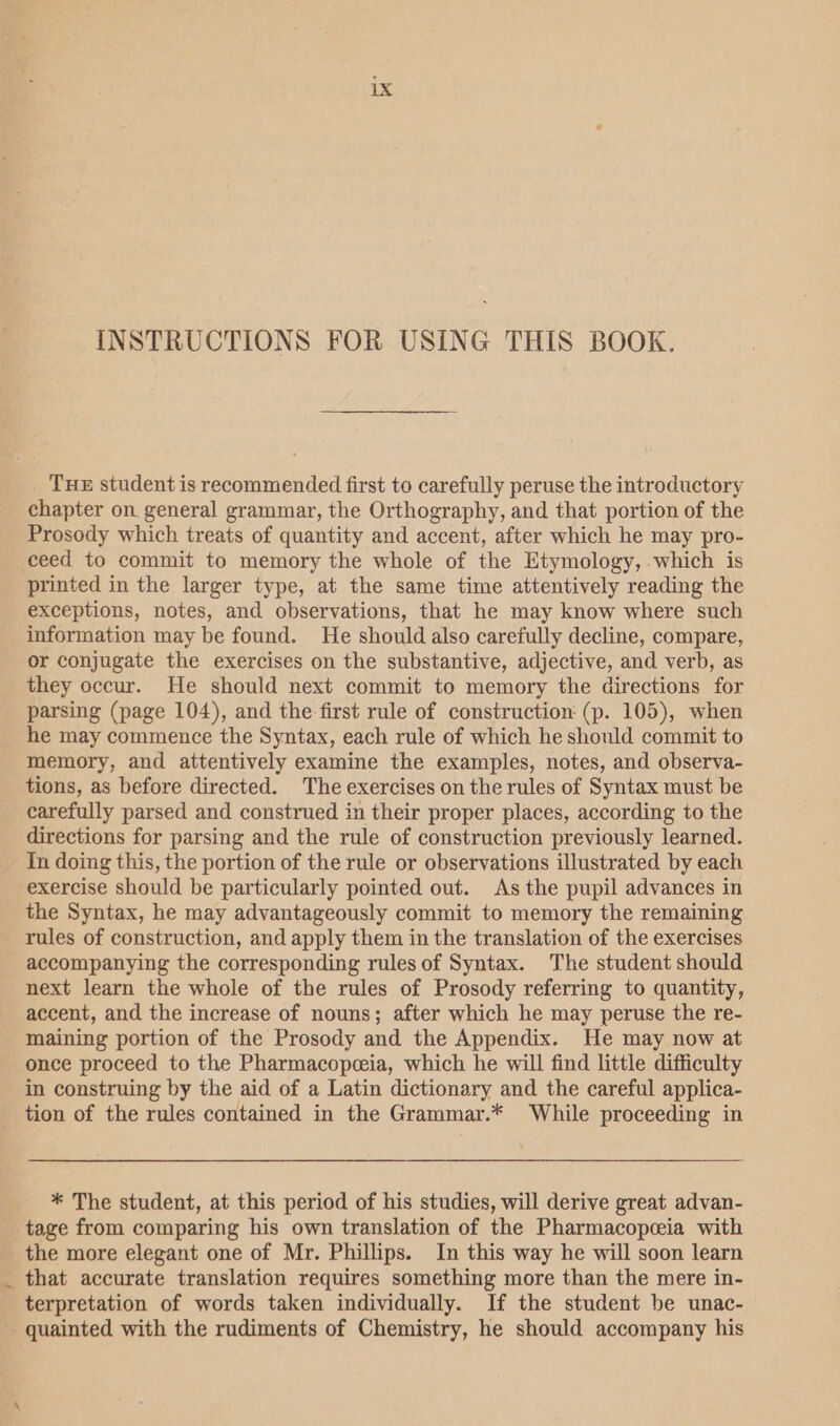 INSTRUCTIONS FOR USING THIS BOOK. THE student is recommended first to carefully peruse the introductory chapter on general grammar, the Orthography, and that portion of the Prosody which treats of quantity and accent, after which he may pro- ceed to commit to memory the whole of the Etymology, which is printed in the larger type, at the same time attentively reading the exceptions, notes, and observations, that he may know where such information may be found. He should also carefully decline, compare, or conjugate the exercises on the substantive, adjective, and verb, as they occur. He should next commit to memory the directions for parsing (page 104), and the first rule of construction (p. 105), when he may commence the Syntax, each rule of which he should commit to memory, and attentively examine the examples, notes, and observa- tions, as before directed. The exercises on the rules of Syntax must be carefully parsed and construed in their proper places, according to the directions for parsing and the rule of construction previously learned. In doing this, the portion of the rule or observations illustrated by each exercise should be particularly pointed out. As the pupil advances in the Syntax, he may advantageously commit to memory the remaining rules of construction, and apply them in the translation of the exercises accompanying the corresponding rules of Syntax. The student should next learn the whole of the rules of Prosody referring to quantity, accent, and the increase of nouns; after which he may peruse the re- maining portion of the Prosody and the Appendix. He may now at once proceed to the Pharmacopeeia, which he will find little difficulty in construing by the aid of a Latin dictionary and the careful applica- tion of the rules contained in the Grammar.* While proceeding in * The student, at this period of his studies, will derive great advan- tage from comparing his own translation of the Pharmacopceia with the more elegant one of Mr. Phillips. In this way he will soon learn _ that accurate translation requires something more than the mere in- terpretation of words taken individually. If the student be unac- -quainted with the rudiments of Chemistry, he should accompany his