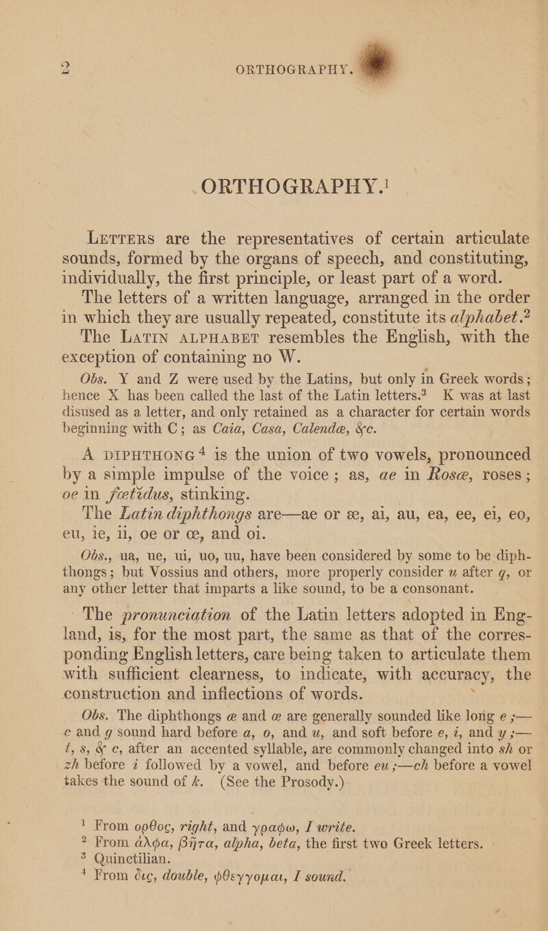 ORTHOGRAPHY-.! Lerrprs are the representatives of certain articulate sounds, formed by the organs of speech, and constituting, individually, the first principle, or least part of a word. The letters of a written language, arranged in the order in which they are usually repeated, constitute its alphabet.” The LatIN ALPHABET resembles the English, with the exception of containing no W. Obs. Y and Z were used by the Latins, but only in Greek words ; hence X has been called the last of the Latin letters.* K was at last disused as a letter, and only retained as a character for certain words beginning with C; as Caia, Casa, Calende, &amp;c. A pDIPHTHONG # is the union of two vowels, pronounced by a simple impulse of the voice; as, ae in Rose, roses; oe in feetidus, stinking. The Latin diphthongs are—ae or ee, ai, au, ea, ee, ei, €0, eu, 1, 11, oe or ce, and oi. Ods., ua, We, Wi, UO, UU, have been considered by some to be diph- thongs; but Vossius and others, more properly consider wu after g, or any other letter that imparts a like sound, to be a consonant. ~The pronunciation of the Latin letters adopted in Eng- land, 1s, for the most part, the same as that of the corres- ponding English letters, care being taken to articulate them with sufficient clearness, to indicate, with accuracy, the construction and inflections of words. Obs. The diphthongs @ and @ are generally sounded like long e ;— ec and g sound hard before a, 0, and uw, and soft before e, 7, and y ;— t, 8, &amp; c, after an accented syllable, are commonly changed into sh or zh before i followed by a vowel, and before eu ;—ch before a vowel takes the sound of &amp; (See the Prosody.) ' From op80¢, right, and yoadw, I write. &gt; From adda, Bijra, alpha, beta, the first two Greek letters. ® Quinctilian. * From 0ec, double, pOeyyouat, I sound.