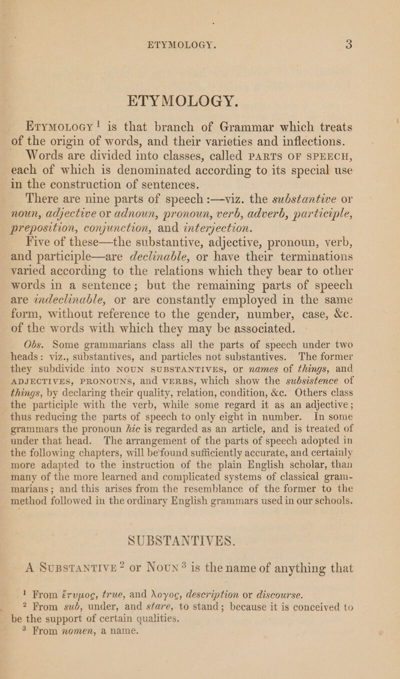 ETYMOLOGY. Erymoxtocy! is that branch of Grammar which treats of the origin of words, and their varieties and inflections. Words are divided into classes, called PARTS OF SPEECH, in the construction of sentences. There are nine parts of speech :—viz. the substantive or &lt; preposition, conjunction, and interjection. Five of these—the substantive, adjective, pronoun, verb, and participle—are declinable, or have their terminations varied according to the relations which they bear to other words in a sentence; but the remaining parts of speech are indeclinable, or are constantly employed in the same form, without reference to the gender, number, case, &amp;c. of the words with which they may be associated. Obs. Some grammarians class all the parts of speech under two heads: viz., substantives, and particles not substantives. The former ADJECTIVES, PRONOUNS, and VERBS, which show the subsistence of things, by declaring their quality, relation, condition, &amp;c. Others class the participle with the verb, while some regard it as an adjective ; thus reducing the parts of speech to only eight in number. In some grammars the pronoun Aic is regarded as an article, and is treated of under that head. The arrangement of the parts of speech adopted in the following chapters, will befound sufficiently accurate, and certainly more adapted to the instruction of the plain English scholar, than many of the more learned and complicated systems of classical gram- marians; and this arises from the resemblance of the former to the method followed in the ordinary English grammars used in our schools. SUBSTANTIVES. A SuBstantive? or Noun ® is the name of anything that 1 From érupoc, true, and oyoe, description or discourse. 2 From sub, under, and stare, to stand; because it is conceived to be the support of certain qualities. 3 From nomen, a name.