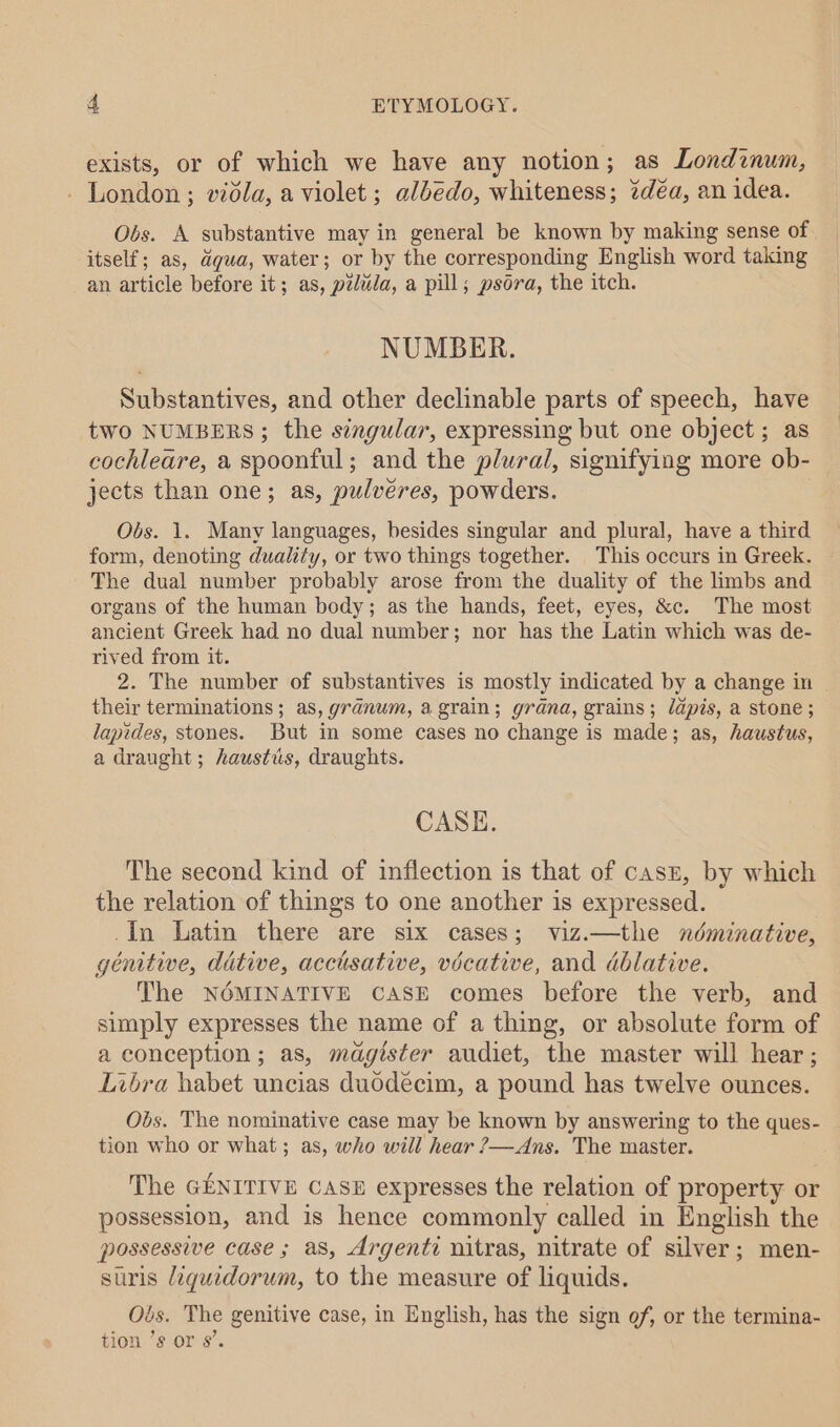 exists, or of which we have any notion; as Londznum, - London; vidla, a violet; albedo, whiteness; 27déa, an idea. Obs. A substantive may in general be known by making sense of itself; as, dgua, water; or by the corresponding English word taking an article before it; as, p2duda, a pill; psora, the itch. NUMBER. Substantives, and other declinable parts of speech, have two NUMBERS; the singular, expressing but one object; as cochleare, a spoonful; and the plural, signifying more ob- jects than one; as, pulvéres, powders. Obs. 1. Many languages, besides singular and plural, have a third form, denoting duality, or two things together. This occurs in Greek. ~ The dual number probably arose from the duality of the limbs and organs of the human body; as the hands, feet, eyes, &amp;c. The most ancient Greek had no dual number; nor has the Latin which was de- rived from it. 2. The number of substantives is mostly indicated by a change in their terminations; as, granum, a grain; grana, grains; lapis, a stone; lapides, stones. But in some cases no change is made; as, haustus, a draught ; haustis, draughts. CASE. The second kind of inflection is that of casz, by which the relation of things to one another is expressed. _In Latin there are six cases; viz.—the néminative, genitive, dative, acctsative, vécative, and dblative. The NOMINATIVE CASE comes before the verb, and simply expresses the name of a thing, or absolute form of a conception ; as, magister audiet, the master will hear; Libra babet uncias duddécim, a pound has twelve ounces. Obs. The nominative case may be known by answering to the ques- tion who or what; as, who will hear ?—Ans. The master. The GENITIVE CASE expresses the relation of property or possession, and is hence commonly called in English the possessive case ; a8, Argenti nitras, nitrate of silver; men- suris /iqguidorum, to the measure of liquids. Obs. The genitive case, in English, has the sign of, or the termina- tion ’s or s’.