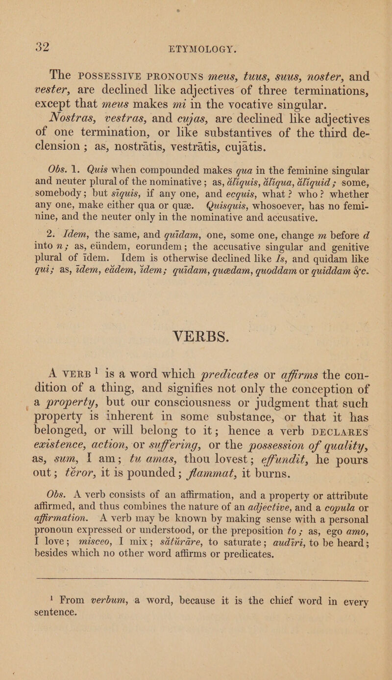 The POSSESSIVE PRONOUNS meus, tuus, suus, noster, and vester, are declined like adjectives of three terminations, except that meus makes mi in the vocative singular. Nostras, vestras, and cujas, are declined like adjectives of one termination, or like substantives of the third de- clension ; as, nostratis, vestratis, cujatis. 7 Obs. 1. Quis when compounded makes qua in the feminine singular and neuter plural of the nominative ; as, diquis, dliqua, aliquid ; some, somebody ; but szguis, if any one, and eeguis, what ? who? whether any one, make either qua or que. Quisquis, whosoever, has no femi- nine, and the neuter only in the nominative and accusative. 2. Idem, the same, and guidam, one, some one, change m before d into n; as, eiindem, eorundem; the accusative singular and genitive plural of idem. Idem is otherwise declined like Js, and quidam like qui; as, idem, eddem, idem; quidam, quedam, quoddam or quiddam &amp;c. VERBS. A vers! is a word which predicates or affirms the con- dition of a thing, and signifies not only the conception of _ a property, but our consciousness or judgment that such property is inherent in some substance, or that it has belonged, or will belong to it; hence a verb DECLARES existence, action, or suffering, or the possession of quality, as, sum, | am; tu amas, thou lovest; effundit, he pours out; féror, it is pounded ; flammat, it burns. Obs. A verb consists of an affirmation, and a property or attribute affirmed, and thus combines the nature of an adjective, and a copula or affirmation. A verb may be known by making sense with a personal pronoun expressed or understood, or the preposition to; as, ego amo, I love; misceo, I mix; sdtiérare, to saturate; audiri, to be heard; besides which no other word affirms or predicates. ' From verbum, a word, because it is the chief word in every sentence.