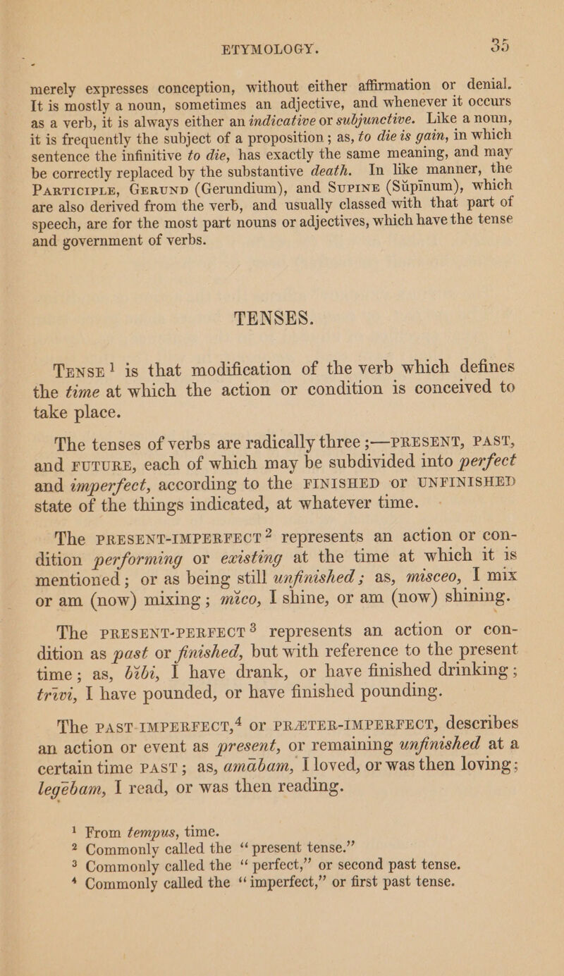 merely expresses conception, without either affirmation or denial. It is mostly a noun, sometimes an adjective, and whenever it occurs as a verb, it is always either an indicative or subjunctive. Like a noun, it is frequently the subject of a proposition ; as, fo die ts gain, in which sentence the infinitive to die, has exactly the same meaning, and may be correctly replaced by the substantive death. In like manner, the ParticieLE, GeRuND (Gerundium), and Suprne (Sipinum), which are also derived from the verb, and usually classed with that part of speech, are for the most part nouns or adjectives, which have the tense and government of verbs. TENSES. Tense! is that modification of the verb which defines the time at which the action or condition is conceived to take place. The tenses of verbs are radically three ;—PRESENT, PAST, and FUTURE, each of which may be subdivided into perfect and imperfect, according to the FINISHED or UNFINISHED state of the things indicated, at whatever time. The PRESENT-IMPERFECT? represents an action or con- dition performing or existing at the time at which it 1s mentioned ; or as being still unfinished ; as, misceo, 1 mix or am (now) mixing; mico, I shine, or am (now) shining. The PRESENT-PERFECT? represents an action or con- dition as past or finished, but with reference to the present time; as, 4%47, I have drank, or have finished drinking ; trivi, | have pounded, or have finished pounding. The PAST-IMPERFECT,4 or PRETER-IMPERFECT, describes an action or event as present, or remaining unfinished at a certain time PAST; as, amabam, I loved, or was then loving: legébam, 1 read, or was then reading. 1 From tempus, time. 2 Commonly called the “ present tense.” 3 Commonly called the “ perfect,” or second past tense. 4 Commonly called the “imperfect,” or first past tense.