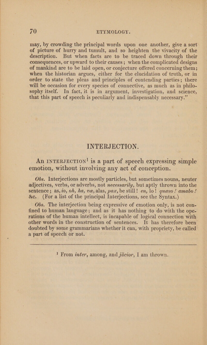 may, by crowding the principal words upon one another, give a sort of picture of hurry and tumult, and so heighten the vivacity of the description. But when facts are to be traced down through their consequences, or upward to their causes ; when the complicated designs of mankind are to be laid open, or conjecture offered concerning them; when the historian argues, either for the elucidation of truth, or in order to state the pleas and principles of contending parties; there will be occasion for every species of connective, as much as in philo- sophy itself. In fact, it is in argument, investigation, and science, that this part of speech is peculiarly and indispensably necessary.” INTERJECTION. An INTERJECTION! is a part of speech expressing simple emotion, without involving any act of conception. Obs. Interjections are mostly particles, but sometimes nouns, neuter adjectives, verbs, or adverbs, not necessarily, but aptly thrown into the sentence; as, 20, oh, ha, ve, alas, pax, be still! en, lo! gueso! amabo ! &amp;e. (For a list of the principal Interjections, see the Syntax.) Obs. The interjection being expressive of emotion only, is not con- fined to human language; and as it has nothing to do with the ope- rations of the human intellect, is incapable of logical connection with other words in the construction of sentences. It has therefore been doubted by some grammarians whether it can, with propriety, be called a part of speech or not. 1 From inter, among, and jacior, I am thrown.