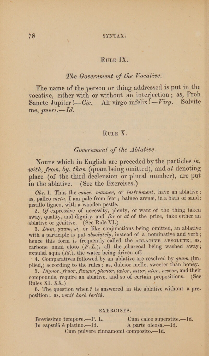 Rute IX. The Government of the Vocative. The name of the person or thing addressed is put in the vocative, either with or without an interjection ; as, Proh Sancte Jupiter!—Cve. Ah virgo infelix!—Virg. Solvite me, puert.—Id. Rute X. Government of the Ablative. Nouns which in English are preceded by the particles 7, with, from, by, than (quam being omitted), and a¢ denoting place (of the third declension or plural number), are put in the ablative. (See the Exercises.) Obs. 1. Thus the cause, manner, or instrument, have an ablative ; as, palleo metu, I am pale from fear; balneo arene, in a bath of sand; pistillo ligneo, with a wooden pestle. 2. Of expressive of necessity, plenty, or want of the thing taken away, quality, and dignity, and for or at of the price, take either an ablative or genitive. (See Rule VI.) 3. Dum, quum, si, or like conjunctions being omitted, an ablative with a participle is put absolutely, instead of a nominative and verb; hence this form is frequently called the ABLATIVE ABSOLUTE; as, carbone omni eloto (P.Z.), all the .charcoal being washed away; expulsd aqua (Jd.), the water being driven off. 4. Comparatives followed by an ablative are resolved by guam (im- plied,) according to the rules; as, dulcior melle, sweeter than honey. 5. Dignor, fruor, fungor, glorior, letor, nitor, utor, vescor, and their compounds, require an ablative, and so of certain prepositions. (See Rules XI. XX.) ‘ 6. The question when? is answered in the abletive without a pre- position ; as, venit hora tertia. EXERCISES. Brevissimo tempore.—P. L. Cum calce superstite.—Id. In capsula é platino.—Id. A parte oleosa.—Id. Cum pulvere cinnamomi composito.—Id.