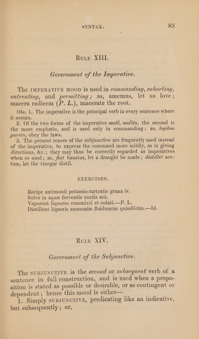 Rute XIil. Government of the Imperative. The IMPERATIVE MOOD is used in commanding, exhorting, entreating, and permitting; as, amemus, let us love; macera radicem (P. L.), macerate the root. Obs. 1. The imperative is the principal verb in every sentence where it occurs. ¢ 2. Of the two forms of the imperative molé, molito, the second is the more emphatic, and is used only in commanding; as, Jegibus pareto, obey the laws. : 3. The present tenses of the subjunctive are frequently used instead. of the imperative, to express the command more mildly, as in giving directions, &amp;c.; they may thus be correctly regarded as imperatives when so used; as, fiat haustus, let a draught be made; distillet ace- tum, let the vinegar distil. EXERCISES. Recipe antimonii potassio-tartratis grana iv. Solve in aque ferventis unciis sex. Vaporent liquores commixti et colati—P. L. Distillent liquoris ammoniz fluiduncie quindécim.—ld. Rutz XIV. Government of the Subjunctive. The sUBJUNCTIVE is the second or subsequent verb of a sentence in full construction, and is used when a propo- sition is stated as possible or desirable, or as contingent or dependent ; hence this mood is either— Beha 1. Simply sussunorive, predicating like an indicative, but subsequently ; or,