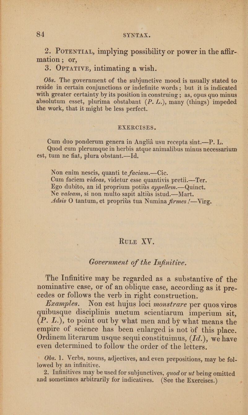 2. PoTENTIAL, implying possibility or power in the affir- mation ; or, 3. OPTATIVE, intimating a wish. Obs. The government of the subjunctive mood is usually stated to reside in certain conjunctions or indefinite words; but it is indicated with greater certainty by its position in construing ; as, opus quo minus absolutum esset, plurima obstabant (P. L.), many (things) impeded the work, that it might be less perfect. EXERCISES, Cum duo ponderum genera in Anglia usu recepta sint.—P. L. Quod cum plerumque in herbis atque animalibus minus necessarium est, tum ne fiat, plura obstant.—Id. Non enim nescis, quanti te faciam.—Cic. Cum faciem videas, videtur esse quantivis pretii.—Ter. Ego dubito, an id proprium potitis appellem.—Quinct. Ne valeam, si non multo sapit altitis istud.—Mart. Adsis O tantum, et proprits tua Numina firmes /—Virg. Rute XV. Government of the Infinitive. ‘The Infinitive may be regarded as a substantive of the nominative case, or of an oblique case, according as it pre- Examples. Non est hujus loci monstrare per quos viros quibusque disciplinis auctum scientiarum imperium sit, (P. L.), to point out by what men and by what means the empire of science has been enlarged is not of this place. Ordinem literarum usque sequi constituimus, (Id.), we have even determined to follow the order of the letters. ' Obs. 1. Verbs, nouns, adjectives, and even prepositions, may be fol- lowed by an infinitive. 2. Infinitives may be used for subjunctives, guod or ut being omitted and sometimes arbitrarily for indicatives. (See the Exercises.)