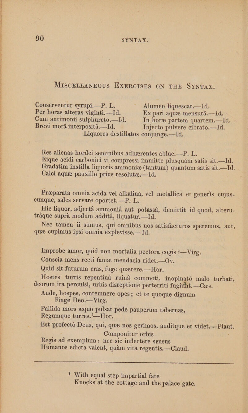 MISCELLANEOUS EXERCISES ON THE Syntax. Conserventur syrupi.—P. L. ~ Alumen liquescat.—lId. Per horas alteras viginti.—Id. Ex pari aque mensura.—Id. Cum antimonii sulphureto.—Id. In hore partem quartem.—Id. Brevi mora interposita.—Id. Injecto pulvere cibrato.—Id. Liquores destillatos conjunge.—Id. Res alienas hordei seminibus adherentes ablue.—P. L. Hique acidi carbonici vi compressi immitte plusquam satis sit.—Id. Gradatim instilla liquoris ammoniz (tantum) quantum satis sit.—Id. Calci aque pauxillo prius resolute.—Id. Preeparata omnia acida vel alkalina, vel metallica et generis cujus- cunque, sales servare oportet.—P. L. Hic liquor, adjecta ammonia aut potassa, demittit id quod, alteru- traque supra modum addita, liquatur.—Id. Nec tamen ii sumus, qui omnibus nos satisfacturos speremus, aut, que cupimus ipsi omnia explevisse.—Id. Improbe amor, quid non mortalia pectora cogis ?—Virg. Conscia mens recti fame mendacia ridet.—Ov. Quid sit futurum cras, fuge querere.—Hor. Hostes turris repentina ruiné commoti, inopinaté malo turbati, deorum ira perculsi, urbis disreptione perterriti fugiuht.—Czs. Aude, hospes, contemnere opes; et te quoque dignum Finge Deo.—Virg. Pallida mors quo pulsat pede pauperum tabernas, Regumque turres.'—Hor. Est profecto Deus, qui, que nos gerimos, auditque et videt.—Plaut. Componitur orbis Regis ad exemplum: nec sic inflectere sensus Humanos edicta valent, quam vita regentis.—Claud. a 1 ‘With equal step impartial fate Knocks at the cottage and the palace gate.