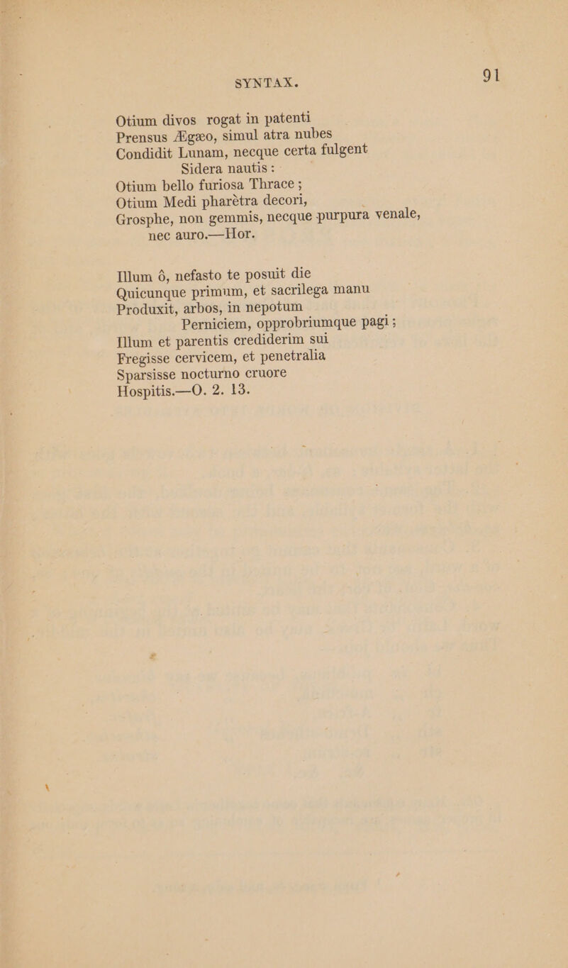 Otium divos rogat in patenti Prensus Aigzo, simul atra nubes Condidit Lunam, necque certa fulgent Sidera nautis : Otium bello furiosa Thrace ; Otium Medi pharétra decori, Grosphe, non gemmis, necque purpura venale, nec auro.—Hor. Illum 6, nefasto te posuit die Quicunque primum, et sacrilega manu Produxit, arbos, in nepotum Perniciem, opprobriumque pagi ; Ilium et parentis crediderim sui Fregisse cervicem, et penetralia Sparsisse nocturno cruore Hospitis.—O. 2. 13.