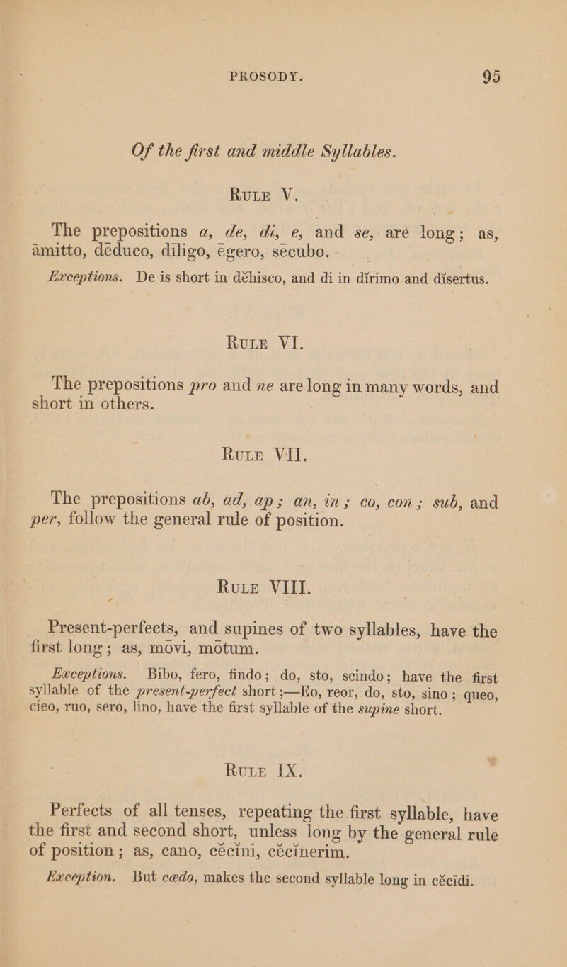 Of the first and middle Syllables. Rute V. The prepositions a, de, di, e, and se, are long; as, amitto, deduco, diligo, egero, secubo. | Exceptions. De is short in déhisco, and di in dirimo and disertus. Rue VI. The prepositions pro and ne are long in many words, and short in others. : Rute VII. The prepositions ab, ad, ap; an, in; co, con; sub, and per, follow the general rule of position. Rute VIII. ¢ Present-perfects, and supines of two syllables, have the first long; as, movi, motum. Exceptions. Bibo, fero, findo; do, sto, scindo; have the first syllable of the present-perfect short ;—Eo, reor, do, sto, sino ; queo, cieo, ruo, sero, lino, have the first syllable of the swpine short. Rue IX. Perfects of all tenses, repeating the first syllable, have the first and second short, unless long by the general rule of position ; as, cano, cécini, cécinerim. Exception. But cedo, makes the second syllable long in cécidi.