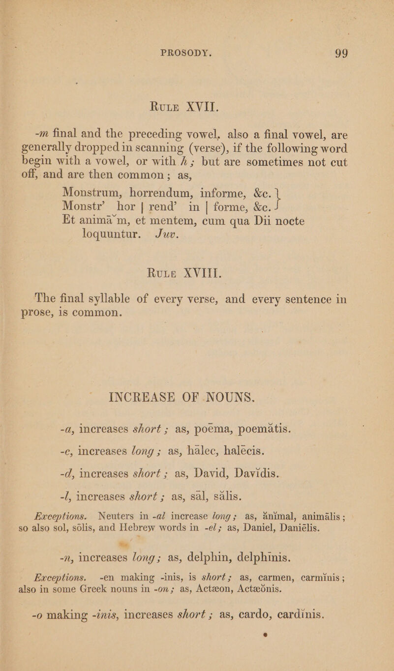 Rute XVII. -m final and the preceding vowel, also a final vowel, are generally dropped in scanning (verse), if the following word begin with a vowel, or with 4; but are sometimes not cut off, and are then common; as, Monstrum, horrendum, informe, oe Monstr’ hor | rend’ in | forme, &amp;c. Et animam, et mentem, cum qua Dii nocte loquuntur. Juv. Rute XVIII. The final syllable of every verse, and every sentence in prose, is common. INCREASE OF NOUNS. -a, increases short ; as, poema, poematis. -c, increases Jong; as, halec, halecis. -d, increases short ; as, David, Davidis. -/, increases short ; as, sal, salis. Exceptions. Neuters in -al increase long; as, animal, animalis ; so also sol, solis, and Hebrew words in -e/; as, Daniel, Daniélis. Be -n, increases long; as, delphin, delphinis. Exceptions. -en making -inis, is short; as, carmen, carminis ; also in some Greek nouns in -on; as, Actzeon, Actzednis. -o making -inis, increases short ; as, cardo, cardinis.