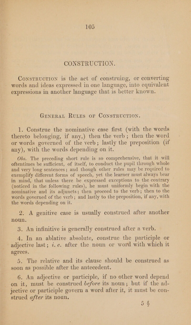 CONSTRUCTION. CoNsTRUCTION is the act of construing, or converting words and ideas expressed in one language, into equivalent expressions in another language that is better known. GENERAL RULES OF CONSTRUCTION. 1. Construe the nominative case first (with the words thereto belonging, if any,) then the verb; then the word or words governed of the verb; lastly the preposition (if any), with the words depending on it. Obs. The preceding short rule is so comprehensive, that it will oftentimes be sufficient, of itself, to conduct the pupil through whole and very long sentences; and though other rules may be required to exemplify different forms of speech, yet the learner must always bear in mind, that unless there be expressed exceptions to the contrary (noticed in the following rules), he must uniformly begin with the nominative and its adjuncts; then proceed to the verb; then to the words governed of the verb; and lastly to the preposition, if any, with the words depending on it. 2. A genitive case is usually construed after another noun. 3. An infinitive is generally construed after a verb. 4. In an ablative absolute, construe the participle or agrees. 5. The relative and its clause should be construed as soon as possible after the antecedent. 6. An adjective or participle, if no other word depend on it, must be construed Jefore its noun; but if the ad- jective or participle govern a word after it, it must be con- strued after its noun. 9 §