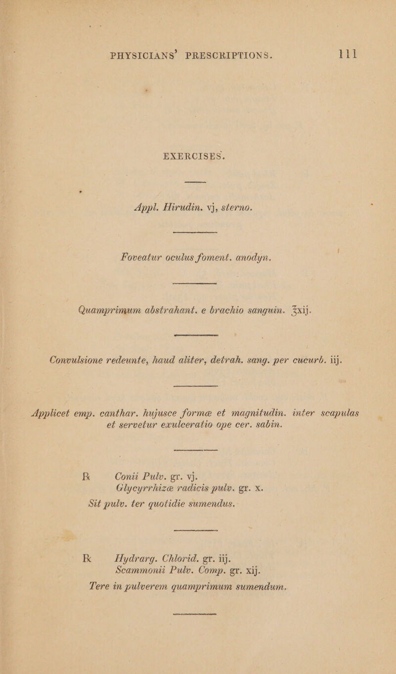 EXERCISES. Appl. Hirudin. vj, sterno. Foveatur oculus foment. anodyn. Quamprimum abstrahant. e brachio sanguin. 3xij. Convulsione redeunte, haud aliter, detrah. sang. per cueurb. iij. Applicet emp. canthar. hujusce forme et magnitudin. inter scapulas et servetur exulceratio ope cer. sabin. se Conti Pulv. gr. vj. Glycyrrhize radicis pulv. gr. X. Sit pulv. ter quotidie sumendus. Ik Hydrarg. Chlorid. gr. iij. Scammonii Pulv. Comp. gr. xij. Tere in pulverem quamprimum sumendum.