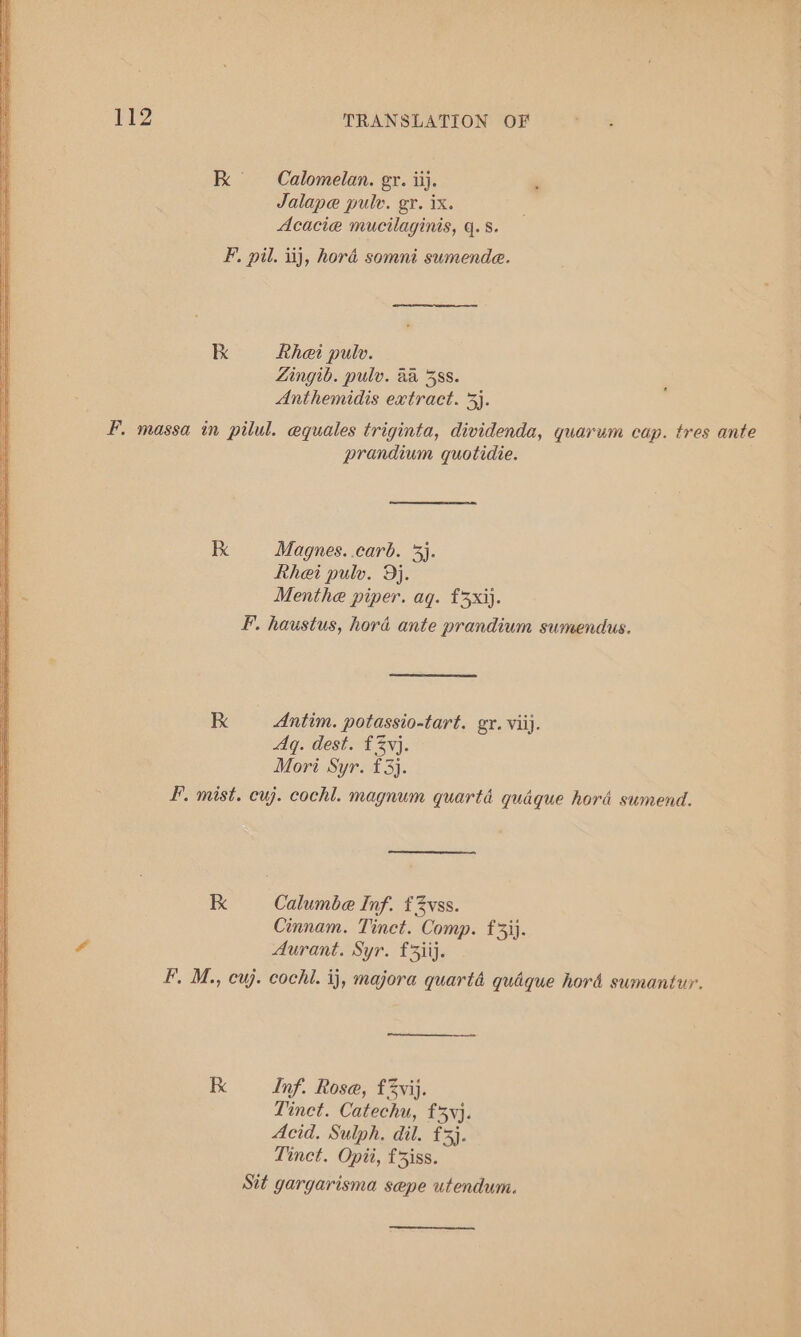 Kk = Calomelan. gr. iij. Jalape pulv. gr. ix. Acacie mucilaginis, q.s. F, pil. iij, hora somni sumende. Kk Rhei pulv. Zingib. pulv. aa 38s. Anthemidis extract. 3}. F. massa in pilul. equales triginta, dividenda, quarum cap. tres ante prandium quotidie. Kk Magnes. carb. 3). | Rhei pulv. 9j. 1 Menthe piper. ag. £3xij. | F. haustus, hord ante prandium sumendus. kK Antim. potassio-tart. gr. vii). Aq. dest. £3}. Mori Syr. £3). FP. mist. cuj. cochl. magnum quartd quaque hord sumend. Kk Calumbe Inf. £3vss. Cinnam. Tinct. Comp. f5ij. 4 Aurant. Syr. £3iij. FP. M., cuj. cochl. ij, majora quarté quaque hord sumantur. K Inf. Rose, f3vij. Tinet. Catechu, £53y}. Acid. Sulph. dil. £3}. Tinct. Opii, f iss. Sit gargarisma sepe utendum.